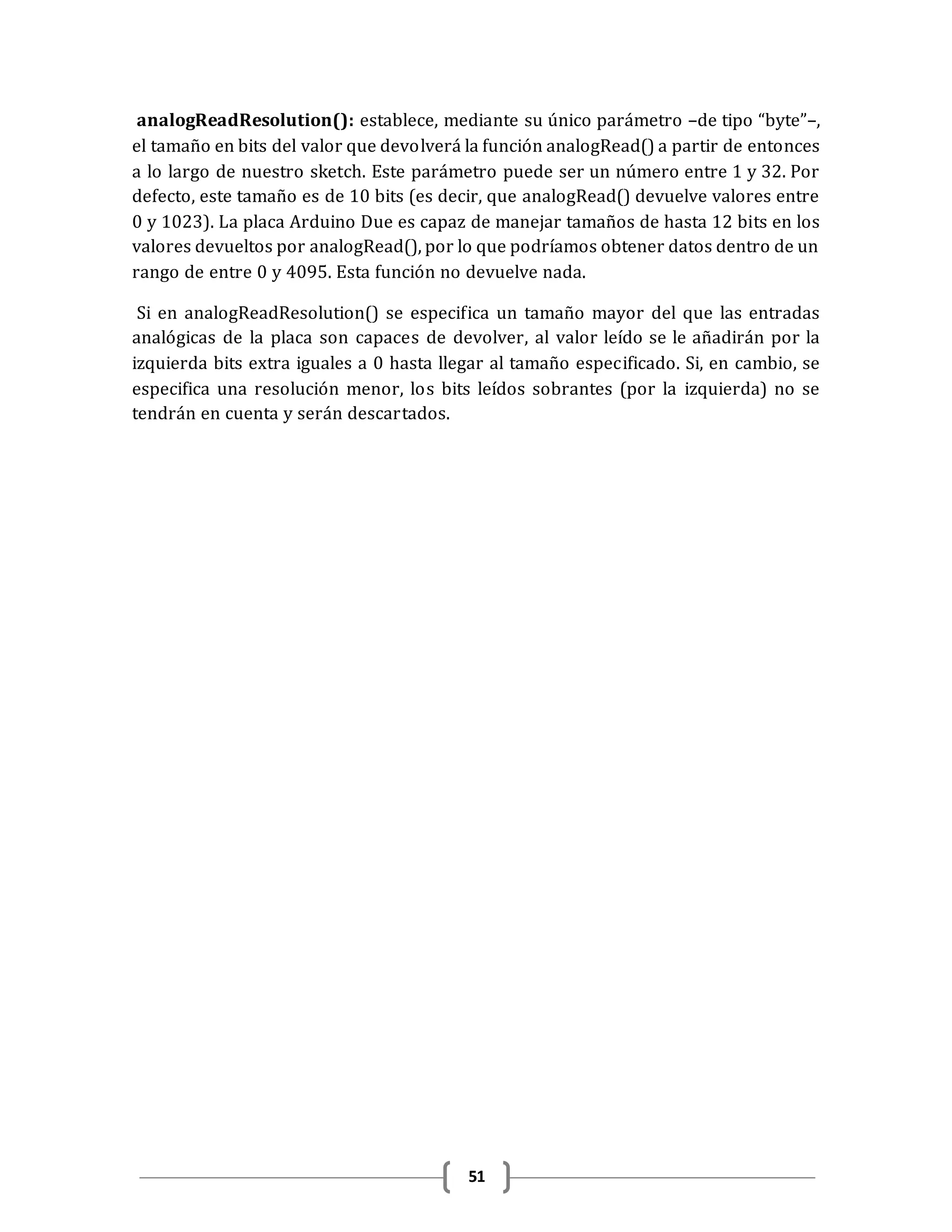 51
analogReadResolution(): establece, mediante su único parámetro –de tipo “byte”–,
el tamaño en bits del valor que devolverá la función analogRead() a partir de entonces
a lo largo de nuestro sketch. Este parámetro puede ser un número entre 1 y 32. Por
defecto, este tamaño es de 10 bits (es decir, que analogRead() devuelve valores entre
0 y 1023). La placa Arduino Due es capaz de manejar tamaños de hasta 12 bits en los
valores devueltos por analogRead(), por lo que podríamos obtener datos dentro de un
rango de entre 0 y 4095. Esta función no devuelve nada.
Si en analogReadResolution() se especifica un tamaño mayor del que las entradas
analógicas de la placa son capaces de devolver, al valor leído se le añadirán por la
izquierda bits extra iguales a 0 hasta llegar al tamaño especificado. Si, en cambio, se
especifica una resolución menor, los bits leídos sobrantes (por la izquierda) no se
tendrán en cuenta y serán descartados.
 