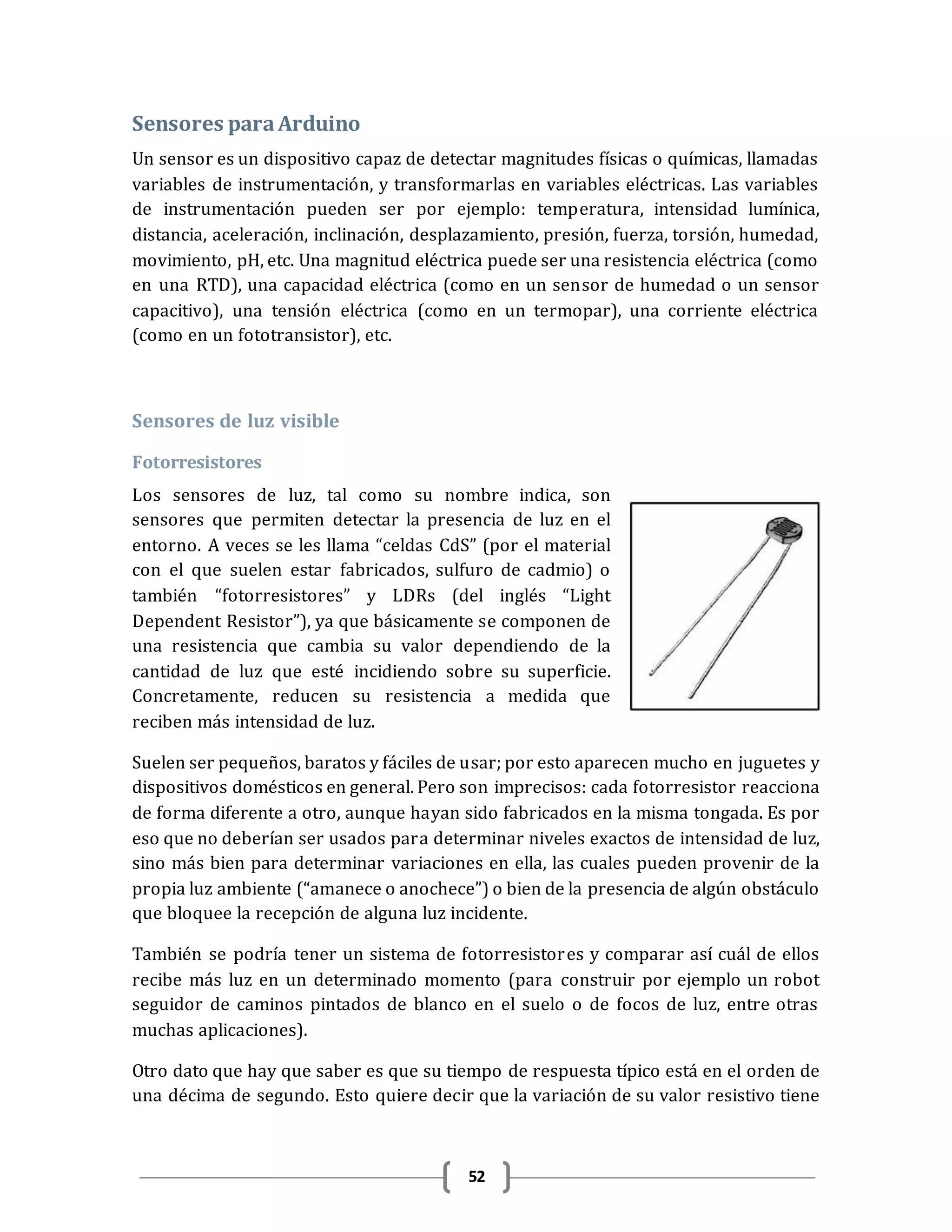 52
Sensores paraArduino
Un sensor es un dispositivo capaz de detectar magnitudes físicas o químicas, llamadas
variables de instrumentación, y transformarlas en variables eléctricas. Las variables
de instrumentación pueden ser por ejemplo: temperatura, intensidad lumínica,
distancia, aceleración, inclinación, desplazamiento, presión, fuerza, torsión, humedad,
movimiento, pH, etc. Una magnitud eléctrica puede ser una resistencia eléctrica (como
en una RTD), una capacidad eléctrica (como en un sensor de humedad o un sensor
capacitivo), una tensión eléctrica (como en un termopar), una corriente eléctrica
(como en un fototransistor), etc.
Sensores de luz visible
Fotorresistores
Los sensores de luz, tal como su nombre indica, son
sensores que permiten detectar la presencia de luz en el
entorno. A veces se les llama “celdas CdS” (por el material
con el que suelen estar fabricados, sulfuro de cadmio) o
también “fotorresistores” y LDRs (del inglés “Light
Dependent Resistor”), ya que básicamente se componen de
una resistencia que cambia su valor dependiendo de la
cantidad de luz que esté incidiendo sobre su superficie.
Concretamente, reducen su resistencia a medida que
reciben más intensidad de luz.
Suelen ser pequeños, baratos y fáciles de usar; por esto aparecen mucho en juguetes y
dispositivos domésticos en general. Pero son imprecisos: cada fotorresistor reacciona
de forma diferente a otro, aunque hayan sido fabricados en la misma tongada. Es por
eso que no deberían ser usados para determinar niveles exactos de intensidad de luz,
sino más bien para determinar variaciones en ella, las cuales pueden provenir de la
propia luz ambiente (“amanece o anochece”) o bien de la presencia de algún obstáculo
que bloquee la recepción de alguna luz incidente.
También se podría tener un sistema de fotorresistores y comparar así cuál de ellos
recibe más luz en un determinado momento (para construir por ejemplo un robot
seguidor de caminos pintados de blanco en el suelo o de focos de luz, entre otras
muchas aplicaciones).
Otro dato que hay que saber es que su tiempo de respuesta típico está en el orden de
una décima de segundo. Esto quiere decir que la variación de su valor resistivo tiene
 