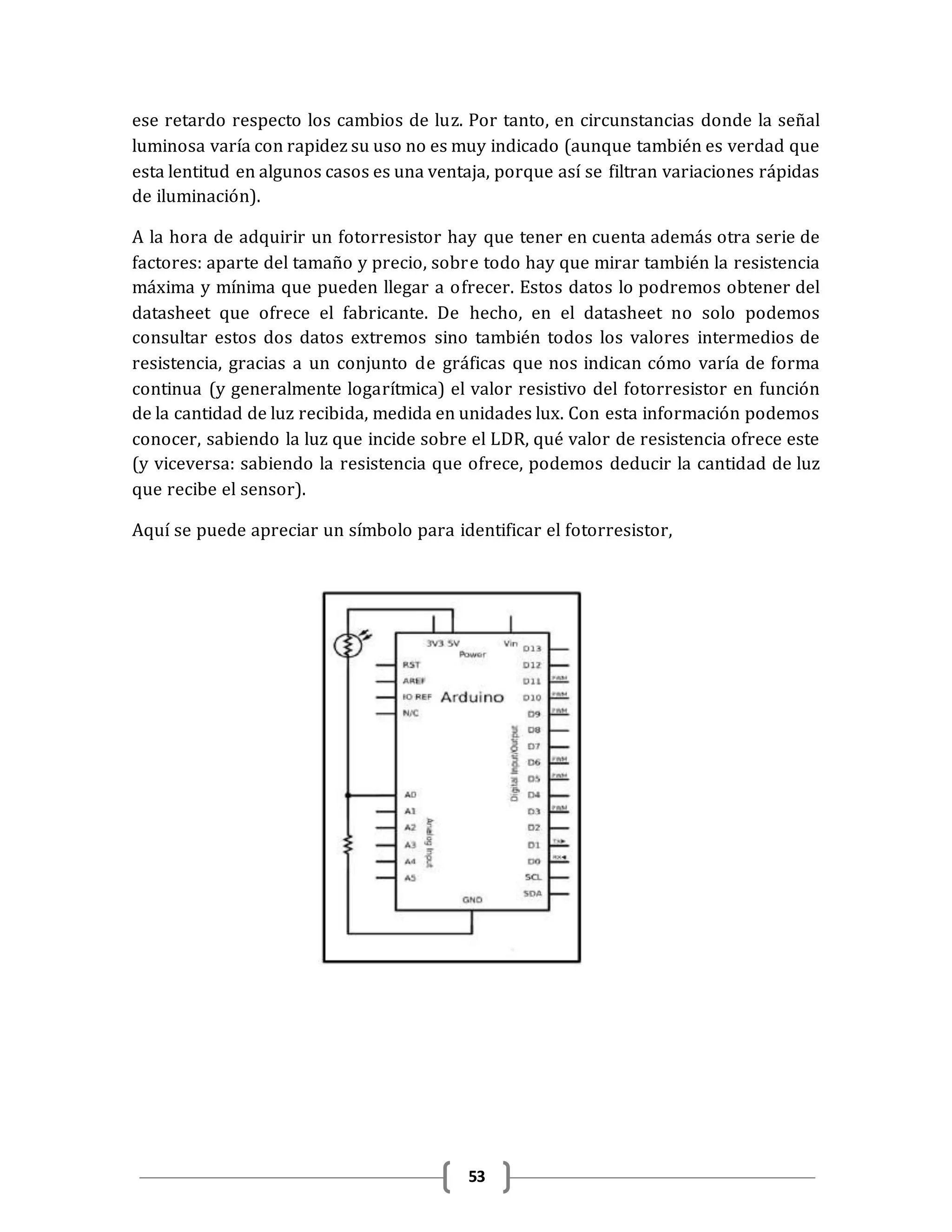 53
ese retardo respecto los cambios de luz. Por tanto, en circunstancias donde la señal
luminosa varía con rapidez su uso no es muy indicado (aunque también es verdad que
esta lentitud en algunos casos es una ventaja, porque así se filtran variaciones rápidas
de iluminación).
A la hora de adquirir un fotorresistor hay que tener en cuenta además otra serie de
factores: aparte del tamaño y precio, sobre todo hay que mirar también la resistencia
máxima y mínima que pueden llegar a ofrecer. Estos datos lo podremos obtener del
datasheet que ofrece el fabricante. De hecho, en el datasheet no solo podemos
consultar estos dos datos extremos sino también todos los valores intermedios de
resistencia, gracias a un conjunto de gráficas que nos indican cómo varía de forma
continua (y generalmente logarítmica) el valor resistivo del fotorresistor en función
de la cantidad de luz recibida, medida en unidades lux. Con esta información podemos
conocer, sabiendo la luz que incide sobre el LDR, qué valor de resistencia ofrece este
(y viceversa: sabiendo la resistencia que ofrece, podemos deducir la cantidad de luz
que recibe el sensor).
Aquí se puede apreciar un símbolo para identificar el fotorresistor,
 