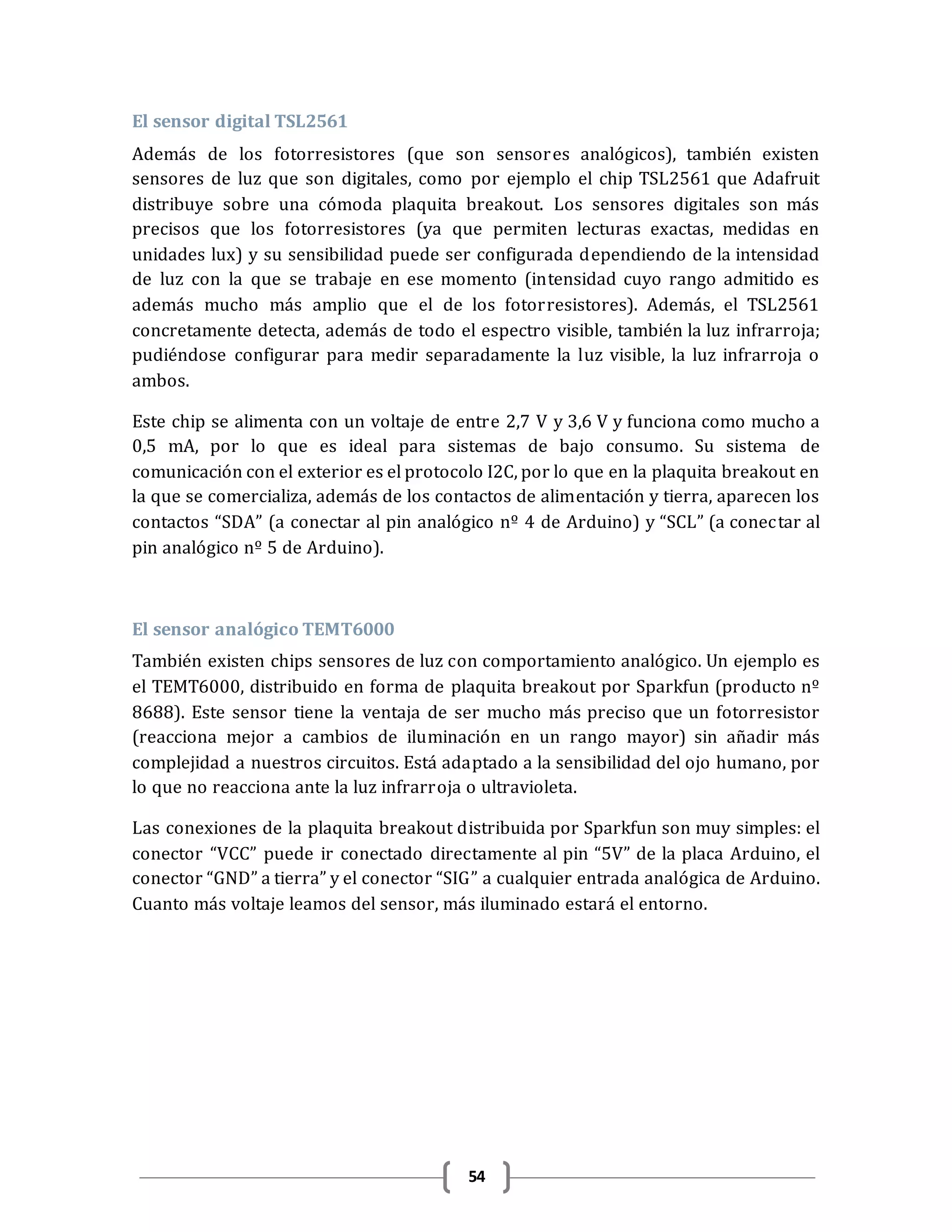 54
El sensor digital TSL2561
Además de los fotorresistores (que son sensores analógicos), también existen
sensores de luz que son digitales, como por ejemplo el chip TSL2561 que Adafruit
distribuye sobre una cómoda plaquita breakout. Los sensores digitales son más
precisos que los fotorresistores (ya que permiten lecturas exactas, medidas en
unidades lux) y su sensibilidad puede ser configurada dependiendo de la intensidad
de luz con la que se trabaje en ese momento (intensidad cuyo rango admitido es
además mucho más amplio que el de los fotorresistores). Además, el TSL2561
concretamente detecta, además de todo el espectro visible, también la luz infrarroja;
pudiéndose configurar para medir separadamente la luz visible, la luz infrarroja o
ambos.
Este chip se alimenta con un voltaje de entre 2,7 V y 3,6 V y funciona como mucho a
0,5 mA, por lo que es ideal para sistemas de bajo consumo. Su sistema de
comunicación con el exterior es el protocolo I2C, por lo que en la plaquita breakout en
la que se comercializa, además de los contactos de alimentación y tierra, aparecen los
contactos “SDA” (a conectar al pin analógico nº 4 de Arduino) y “SCL” (a conectar al
pin analógico nº 5 de Arduino).
El sensor analógico TEMT6000
También existen chips sensores de luz con comportamiento analógico. Un ejemplo es
el TEMT6000, distribuido en forma de plaquita breakout por Sparkfun (producto nº
8688). Este sensor tiene la ventaja de ser mucho más preciso que un fotorresistor
(reacciona mejor a cambios de iluminación en un rango mayor) sin añadir más
complejidad a nuestros circuitos. Está adaptado a la sensibilidad del ojo humano, por
lo que no reacciona ante la luz infrarroja o ultravioleta.
Las conexiones de la plaquita breakout distribuida por Sparkfun son muy simples: el
conector “VCC” puede ir conectado directamente al pin “5V” de la placa Arduino, el
conector “GND” a tierra” y el conector “SIG” a cualquier entrada analógica de Arduino.
Cuanto más voltaje leamos del sensor, más iluminado estará el entorno.
 