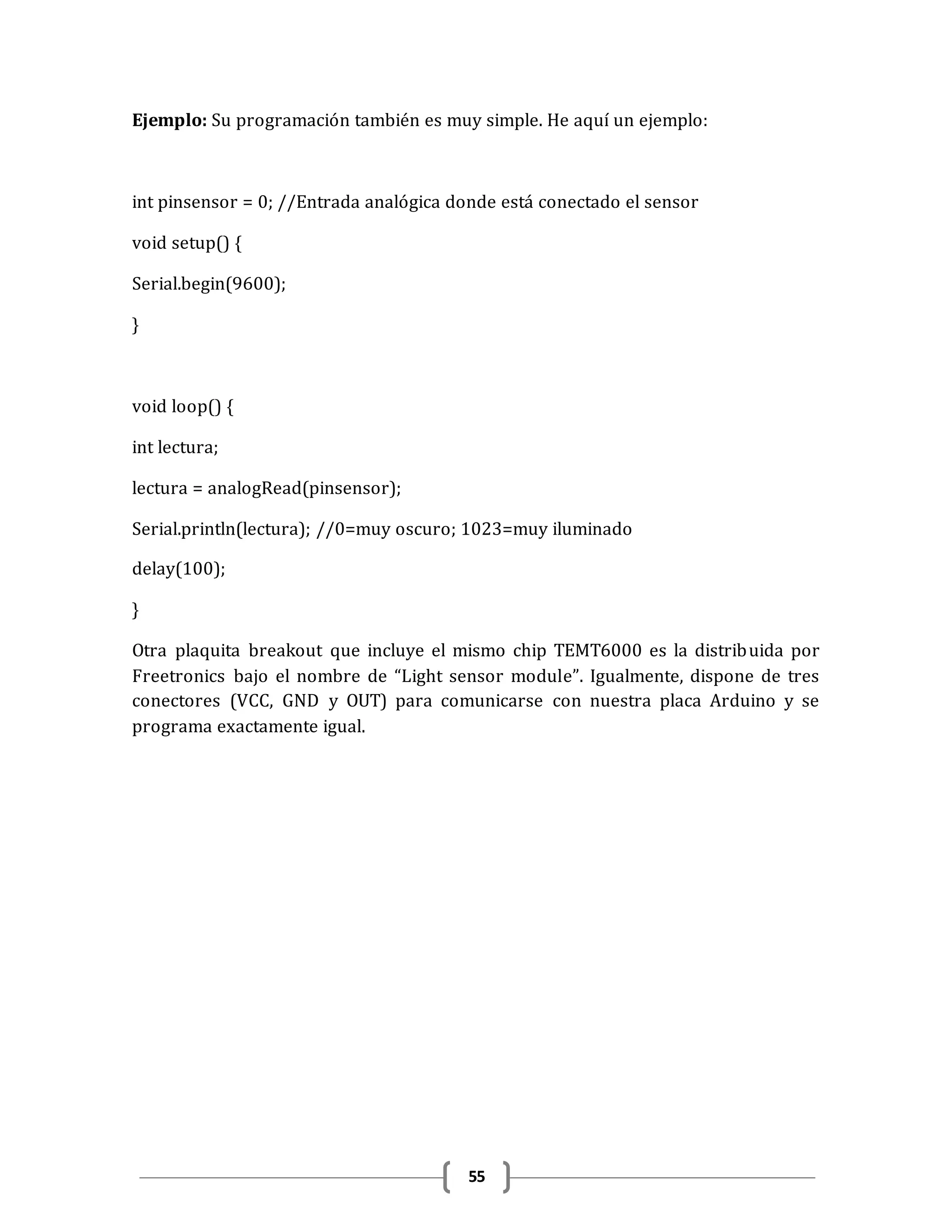55
Ejemplo: Su programación también es muy simple. He aquí un ejemplo:
int pinsensor = 0; //Entrada analógica donde está conectado el sensor
void setup() {
Serial.begin(9600);
}
void loop() {
int lectura;
lectura = analogRead(pinsensor);
Serial.println(lectura); //0=muy oscuro; 1023=muy iluminado
delay(100);
}
Otra plaquita breakout que incluye el mismo chip TEMT6000 es la distribuida por
Freetronics bajo el nombre de “Light sensor module”. Igualmente, dispone de tres
conectores (VCC, GND y OUT) para comunicarse con nuestra placa Arduino y se
programa exactamente igual.
 