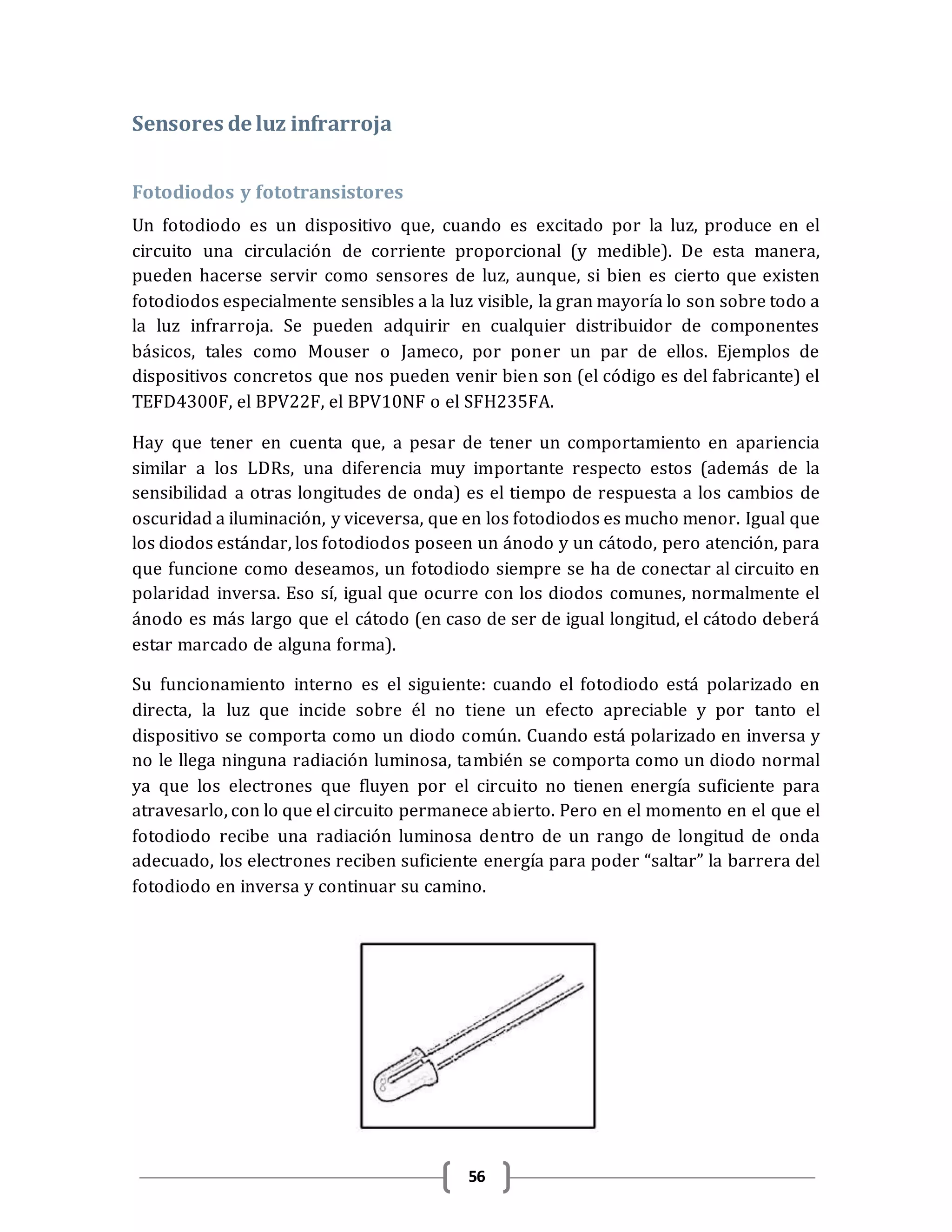 56
Sensores de luz infrarroja
Fotodiodos y fototransistores
Un fotodiodo es un dispositivo que, cuando es excitado por la luz, produce en el
circuito una circulación de corriente proporcional (y medible). De esta manera,
pueden hacerse servir como sensores de luz, aunque, si bien es cierto que existen
fotodiodos especialmente sensibles a la luz visible, la gran mayoría lo son sobre todo a
la luz infrarroja. Se pueden adquirir en cualquier distribuidor de componentes
básicos, tales como Mouser o Jameco, por poner un par de ellos. Ejemplos de
dispositivos concretos que nos pueden venir bien son (el código es del fabricante) el
TEFD4300F, el BPV22F, el BPV10NF o el SFH235FA.
Hay que tener en cuenta que, a pesar de tener un comportamiento en apariencia
similar a los LDRs, una diferencia muy importante respecto estos (además de la
sensibilidad a otras longitudes de onda) es el tiempo de respuesta a los cambios de
oscuridad a iluminación, y viceversa, que en los fotodiodos es mucho menor. Igual que
los diodos estándar, los fotodiodos poseen un ánodo y un cátodo, pero atención, para
que funcione como deseamos, un fotodiodo siempre se ha de conectar al circuito en
polaridad inversa. Eso sí, igual que ocurre con los diodos comunes, normalmente el
ánodo es más largo que el cátodo (en caso de ser de igual longitud, el cátodo deberá
estar marcado de alguna forma).
Su funcionamiento interno es el siguiente: cuando el fotodiodo está polarizado en
directa, la luz que incide sobre él no tiene un efecto apreciable y por tanto el
dispositivo se comporta como un diodo común. Cuando está polarizado en inversa y
no le llega ninguna radiación luminosa, también se comporta como un diodo normal
ya que los electrones que fluyen por el circuito no tienen energía suficiente para
atravesarlo, con lo que el circuito permanece abierto. Pero en el momento en el que el
fotodiodo recibe una radiación luminosa dentro de un rango de longitud de onda
adecuado, los electrones reciben suficiente energía para poder “saltar” la barrera del
fotodiodo en inversa y continuar su camino.
 