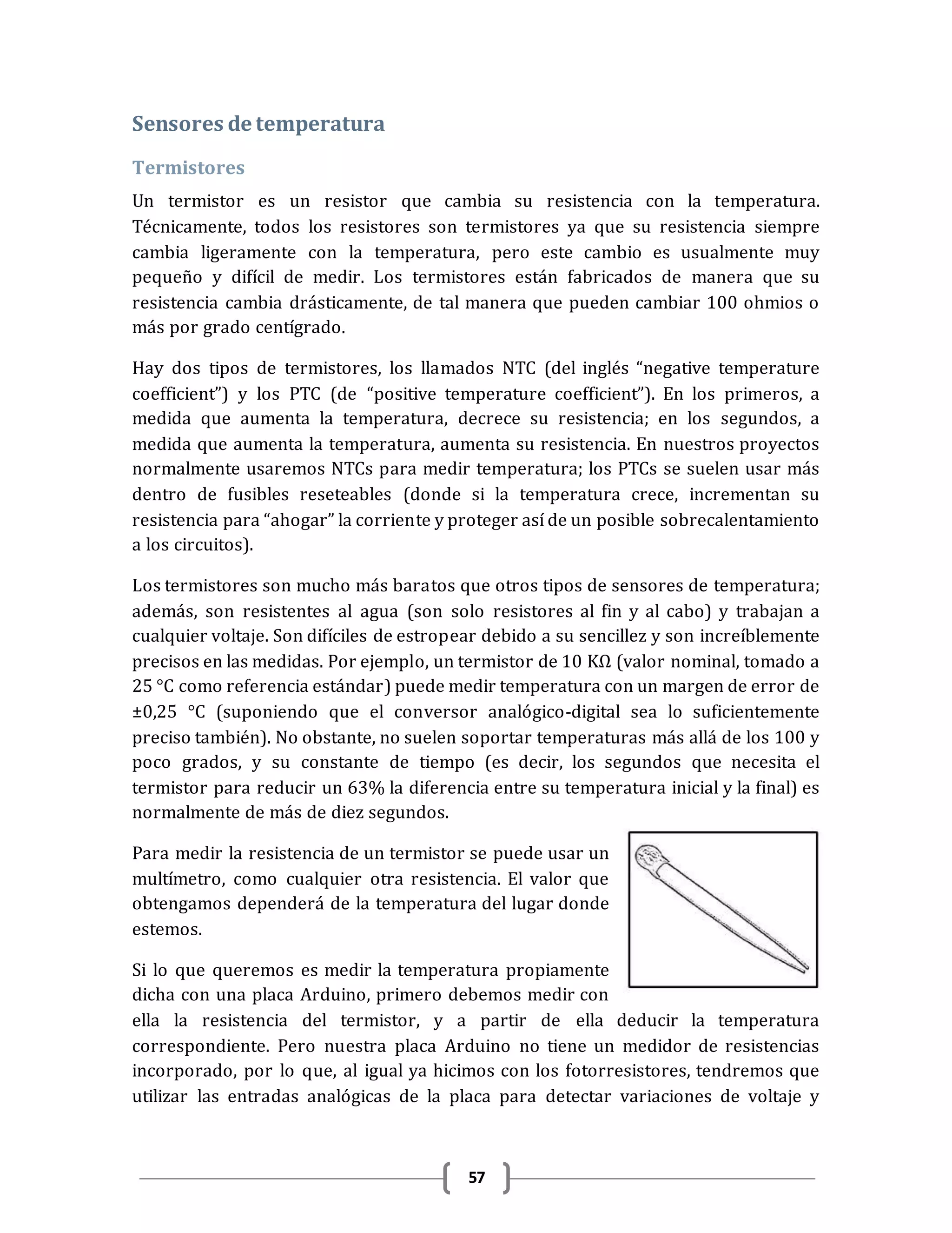 57
Sensores de temperatura
Termistores
Un termistor es un resistor que cambia su resistencia con la temperatura.
Técnicamente, todos los resistores son termistores ya que su resistencia siempre
cambia ligeramente con la temperatura, pero este cambio es usualmente muy
pequeño y difícil de medir. Los termistores están fabricados de manera que su
resistencia cambia drásticamente, de tal manera que pueden cambiar 100 ohmios o
más por grado centígrado.
Hay dos tipos de termistores, los llamados NTC (del inglés “negative temperature
coefficient”) y los PTC (de “positive temperature coefficient”). En los primeros, a
medida que aumenta la temperatura, decrece su resistencia; en los segundos, a
medida que aumenta la temperatura, aumenta su resistencia. En nuestros proyectos
normalmente usaremos NTCs para medir temperatura; los PTCs se suelen usar más
dentro de fusibles reseteables (donde si la temperatura crece, incrementan su
resistencia para “ahogar” la corriente y proteger así de un posible sobrecalentamiento
a los circuitos).
Los termistores son mucho más baratos que otros tipos de sensores de temperatura;
además, son resistentes al agua (son solo resistores al fin y al cabo) y trabajan a
cualquier voltaje. Son difíciles de estropear debido a su sencillez y son increíblemente
precisos en las medidas. Por ejemplo, un termistor de 10 KΩ (valor nominal, tomado a
25 °C como referencia estándar) puede medir temperatura con un margen de error de
±0,25 °C (suponiendo que el conversor analógico-digital sea lo suficientemente
preciso también). No obstante, no suelen soportar temperaturas más allá de los 100 y
poco grados, y su constante de tiempo (es decir, los segundos que necesita el
termistor para reducir un 63% la diferencia entre su temperatura inicial y la final) es
normalmente de más de diez segundos.
Para medir la resistencia de un termistor se puede usar un
multímetro, como cualquier otra resistencia. El valor que
obtengamos dependerá de la temperatura del lugar donde
estemos.
Si lo que queremos es medir la temperatura propiamente
dicha con una placa Arduino, primero debemos medir con
ella la resistencia del termistor, y a partir de ella deducir la temperatura
correspondiente. Pero nuestra placa Arduino no tiene un medidor de resistencias
incorporado, por lo que, al igual ya hicimos con los fotorresistores, tendremos que
utilizar las entradas analógicas de la placa para detectar variaciones de voltaje y
 