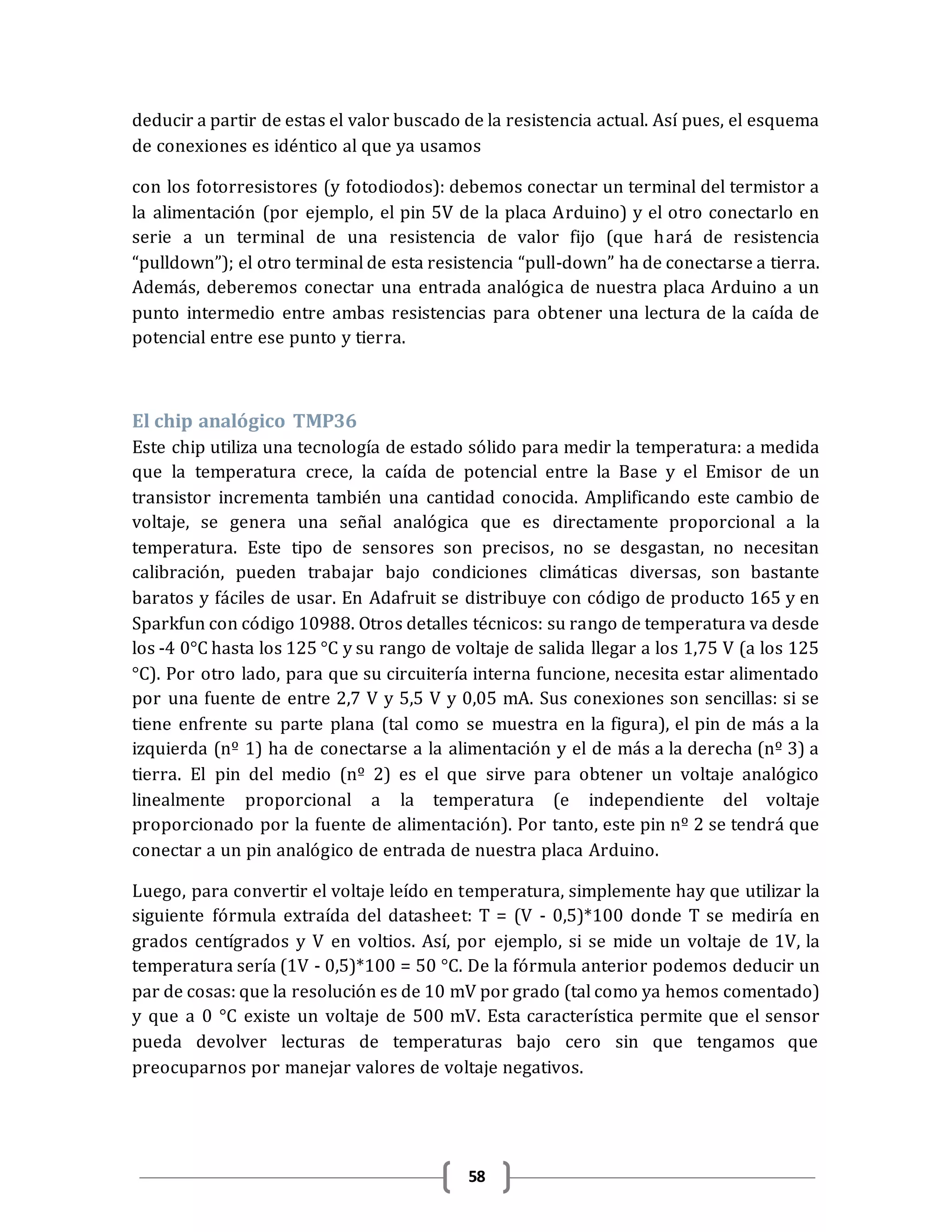58
deducir a partir de estas el valor buscado de la resistencia actual. Así pues, el esquema
de conexiones es idéntico al que ya usamos
con los fotorresistores (y fotodiodos): debemos conectar un terminal del termistor a
la alimentación (por ejemplo, el pin 5V de la placa Arduino) y el otro conectarlo en
serie a un terminal de una resistencia de valor fijo (que hará de resistencia
“pulldown”); el otro terminal de esta resistencia “pull-down” ha de conectarse a tierra.
Además, deberemos conectar una entrada analógica de nuestra placa Arduino a un
punto intermedio entre ambas resistencias para obtener una lectura de la caída de
potencial entre ese punto y tierra.
El chip analógico TMP36
Este chip utiliza una tecnología de estado sólido para medir la temperatura: a medida
que la temperatura crece, la caída de potencial entre la Base y el Emisor de un
transistor incrementa también una cantidad conocida. Amplificando este cambio de
voltaje, se genera una señal analógica que es directamente proporcional a la
temperatura. Este tipo de sensores son precisos, no se desgastan, no necesitan
calibración, pueden trabajar bajo condiciones climáticas diversas, son bastante
baratos y fáciles de usar. En Adafruit se distribuye con código de producto 165 y en
Sparkfun con código 10988. Otros detalles técnicos: su rango de temperatura va desde
los -4 0°C hasta los 125 °C y su rango de voltaje de salida llegar a los 1,75 V (a los 125
°C). Por otro lado, para que su circuitería interna funcione, necesita estar alimentado
por una fuente de entre 2,7 V y 5,5 V y 0,05 mA. Sus conexiones son sencillas: si se
tiene enfrente su parte plana (tal como se muestra en la figura), el pin de más a la
izquierda (nº 1) ha de conectarse a la alimentación y el de más a la derecha (nº 3) a
tierra. El pin del medio (nº 2) es el que sirve para obtener un voltaje analógico
linealmente proporcional a la temperatura (e independiente del voltaje
proporcionado por la fuente de alimentación). Por tanto, este pin nº 2 se tendrá que
conectar a un pin analógico de entrada de nuestra placa Arduino.
Luego, para convertir el voltaje leído en temperatura, simplemente hay que utilizar la
siguiente fórmula extraída del datasheet: T = (V - 0,5)*100 donde T se mediría en
grados centígrados y V en voltios. Así, por ejemplo, si se mide un voltaje de 1V, la
temperatura sería (1V - 0,5)*100 = 50 °C. De la fórmula anterior podemos deducir un
par de cosas: que la resolución es de 10 mV por grado (tal como ya hemos comentado)
y que a 0 °C existe un voltaje de 500 mV. Esta característica permite que el sensor
pueda devolver lecturas de temperaturas bajo cero sin que tengamos que
preocuparnos por manejar valores de voltaje negativos.
 