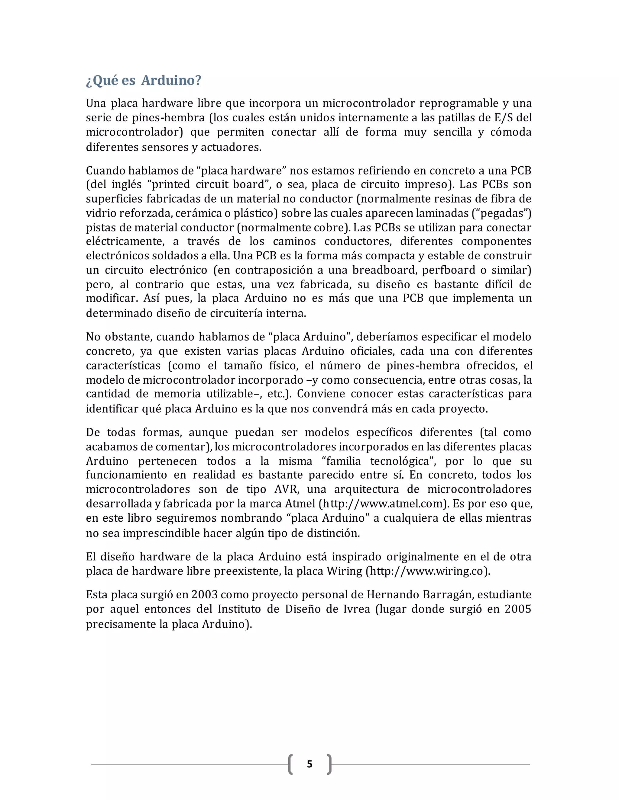 5
¿Qué es Arduino?
Una placa hardware libre que incorpora un microcontrolador reprogramable y una
serie de pines-hembra (los cuales están unidos internamente a las patillas de E/S del
microcontrolador) que permiten conectar allí de forma muy sencilla y cómoda
diferentes sensores y actuadores.
Cuando hablamos de “placa hardware” nos estamos refiriendo en concreto a una PCB
(del inglés “printed circuit board”, o sea, placa de circuito impreso). Las PCBs son
superficies fabricadas de un material no conductor (normalmente resinas de fibra de
vidrio reforzada, cerámica o plástico) sobre las cuales aparecen laminadas (“pegadas”)
pistas de material conductor (normalmente cobre). Las PCBs se utilizan para conectar
eléctricamente, a través de los caminos conductores, diferentes componentes
electrónicos soldados a ella. Una PCB es la forma más compacta y estable de construir
un circuito electrónico (en contraposición a una breadboard, perfboard o similar)
pero, al contrario que estas, una vez fabricada, su diseño es bastante difícil de
modificar. Así pues, la placa Arduino no es más que una PCB que implementa un
determinado diseño de circuitería interna.
No obstante, cuando hablamos de “placa Arduino”, deberíamos especificar el modelo
concreto, ya que existen varias placas Arduino oficiales, cada una con diferentes
características (como el tamaño físico, el número de pines-hembra ofrecidos, el
modelo de microcontrolador incorporado –y como consecuencia, entre otras cosas, la
cantidad de memoria utilizable–, etc.). Conviene conocer estas características para
identificar qué placa Arduino es la que nos convendrá más en cada proyecto.
De todas formas, aunque puedan ser modelos específicos diferentes (tal como
acabamos de comentar), los microcontroladores incorporados en las diferentes placas
Arduino pertenecen todos a la misma “familia tecnológica”, por lo que su
funcionamiento en realidad es bastante parecido entre sí. En concreto, todos los
microcontroladores son de tipo AVR, una arquitectura de microcontroladores
desarrollada y fabricada por la marca Atmel (http://www.atmel.com). Es por eso que,
en este libro seguiremos nombrando “placa Arduino” a cualquiera de ellas mientras
no sea imprescindible hacer algún tipo de distinción.
El diseño hardware de la placa Arduino está inspirado originalmente en el de otra
placa de hardware libre preexistente, la placa Wiring (http://www.wiring.co).
Esta placa surgió en 2003 como proyecto personal de Hernando Barragán, estudiante
por aquel entonces del Instituto de Diseño de Ivrea (lugar donde surgió en 2005
precisamente la placa Arduino).
 