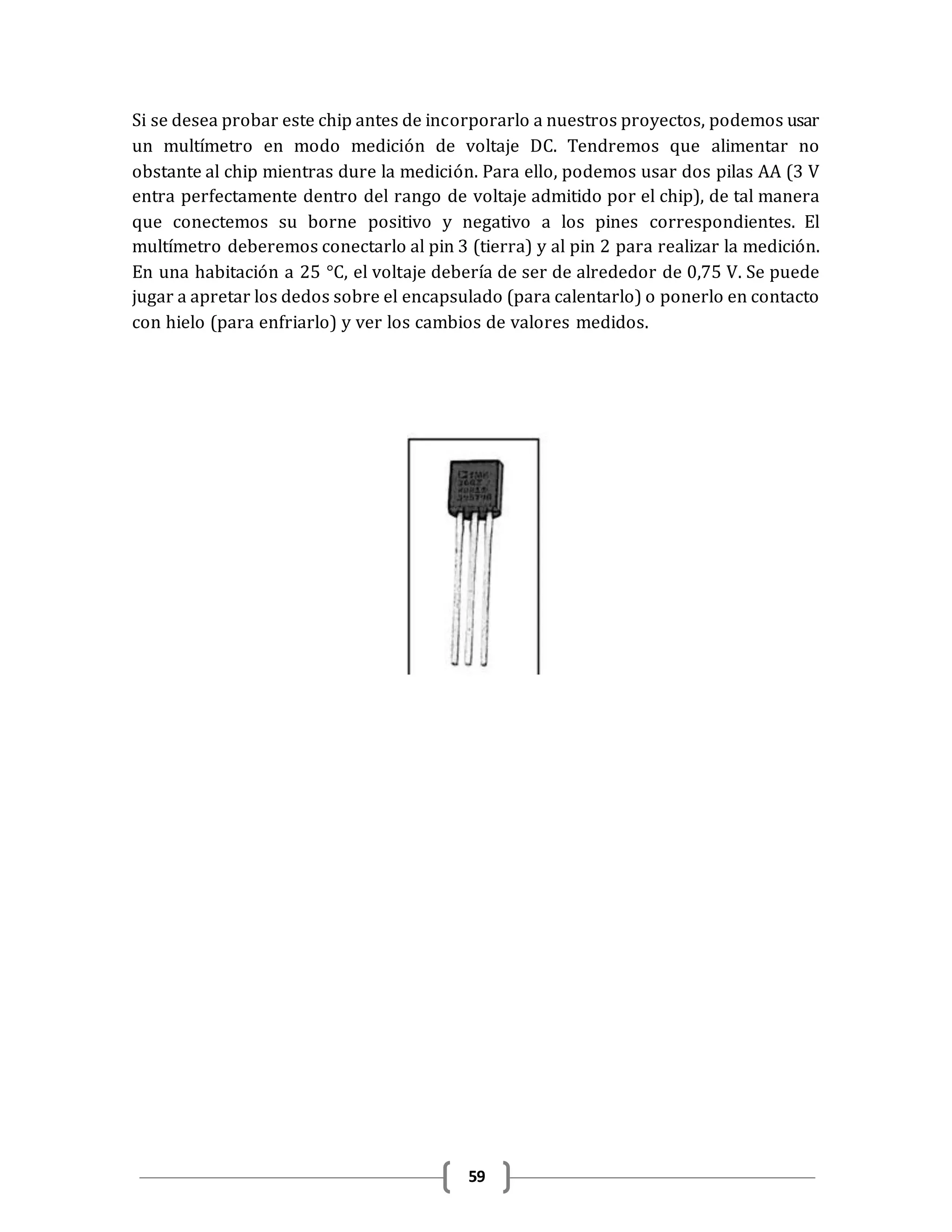 59
Si se desea probar este chip antes de incorporarlo a nuestros proyectos, podemos usar
un multímetro en modo medición de voltaje DC. Tendremos que alimentar no
obstante al chip mientras dure la medición. Para ello, podemos usar dos pilas AA (3 V
entra perfectamente dentro del rango de voltaje admitido por el chip), de tal manera
que conectemos su borne positivo y negativo a los pines correspondientes. El
multímetro deberemos conectarlo al pin 3 (tierra) y al pin 2 para realizar la medición.
En una habitación a 25 °C, el voltaje debería de ser de alrededor de 0,75 V. Se puede
jugar a apretar los dedos sobre el encapsulado (para calentarlo) o ponerlo en contacto
con hielo (para enfriarlo) y ver los cambios de valores medidos.
 