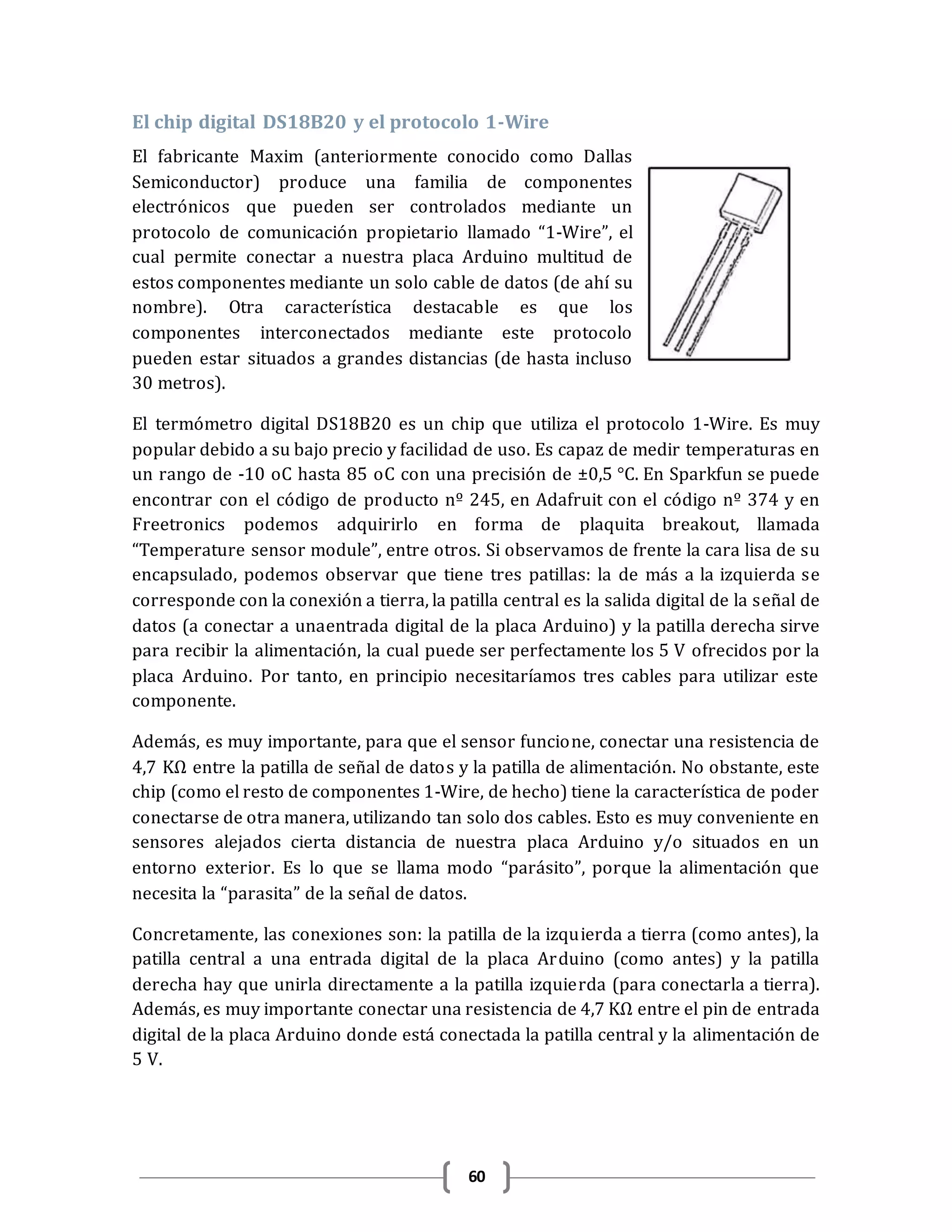 60
El chip digital DS18B20 y el protocolo 1-Wire
El fabricante Maxim (anteriormente conocido como Dallas
Semiconductor) produce una familia de componentes
electrónicos que pueden ser controlados mediante un
protocolo de comunicación propietario llamado “1-Wire”, el
cual permite conectar a nuestra placa Arduino multitud de
estos componentes mediante un solo cable de datos (de ahí su
nombre). Otra característica destacable es que los
componentes interconectados mediante este protocolo
pueden estar situados a grandes distancias (de hasta incluso
30 metros).
El termómetro digital DS18B20 es un chip que utiliza el protocolo 1-Wire. Es muy
popular debido a su bajo precio y facilidad de uso. Es capaz de medir temperaturas en
un rango de -10 oC hasta 85 oC con una precisión de ±0,5 °C. En Sparkfun se puede
encontrar con el código de producto nº 245, en Adafruit con el código nº 374 y en
Freetronics podemos adquirirlo en forma de plaquita breakout, llamada
“Temperature sensor module”, entre otros. Si observamos de frente la cara lisa de su
encapsulado, podemos observar que tiene tres patillas: la de más a la izquierda se
corresponde con la conexión a tierra, la patilla central es la salida digital de la señal de
datos (a conectar a unaentrada digital de la placa Arduino) y la patilla derecha sirve
para recibir la alimentación, la cual puede ser perfectamente los 5 V ofrecidos por la
placa Arduino. Por tanto, en principio necesitaríamos tres cables para utilizar este
componente.
Además, es muy importante, para que el sensor funcione, conectar una resistencia de
4,7 KΩ entre la patilla de señal de datos y la patilla de alimentación. No obstante, este
chip (como el resto de componentes 1-Wire, de hecho) tiene la característica de poder
conectarse de otra manera, utilizando tan solo dos cables. Esto es muy conveniente en
sensores alejados cierta distancia de nuestra placa Arduino y/o situados en un
entorno exterior. Es lo que se llama modo “parásito”, porque la alimentación que
necesita la “parasita” de la señal de datos.
Concretamente, las conexiones son: la patilla de la izquierda a tierra (como antes), la
patilla central a una entrada digital de la placa Arduino (como antes) y la patilla
derecha hay que unirla directamente a la patilla izquierda (para conectarla a tierra).
Además, es muy importante conectar una resistencia de 4,7 KΩ entre el pin de entrada
digital de la placa Arduino donde está conectada la patilla central y la alimentación de
5 V.
 
