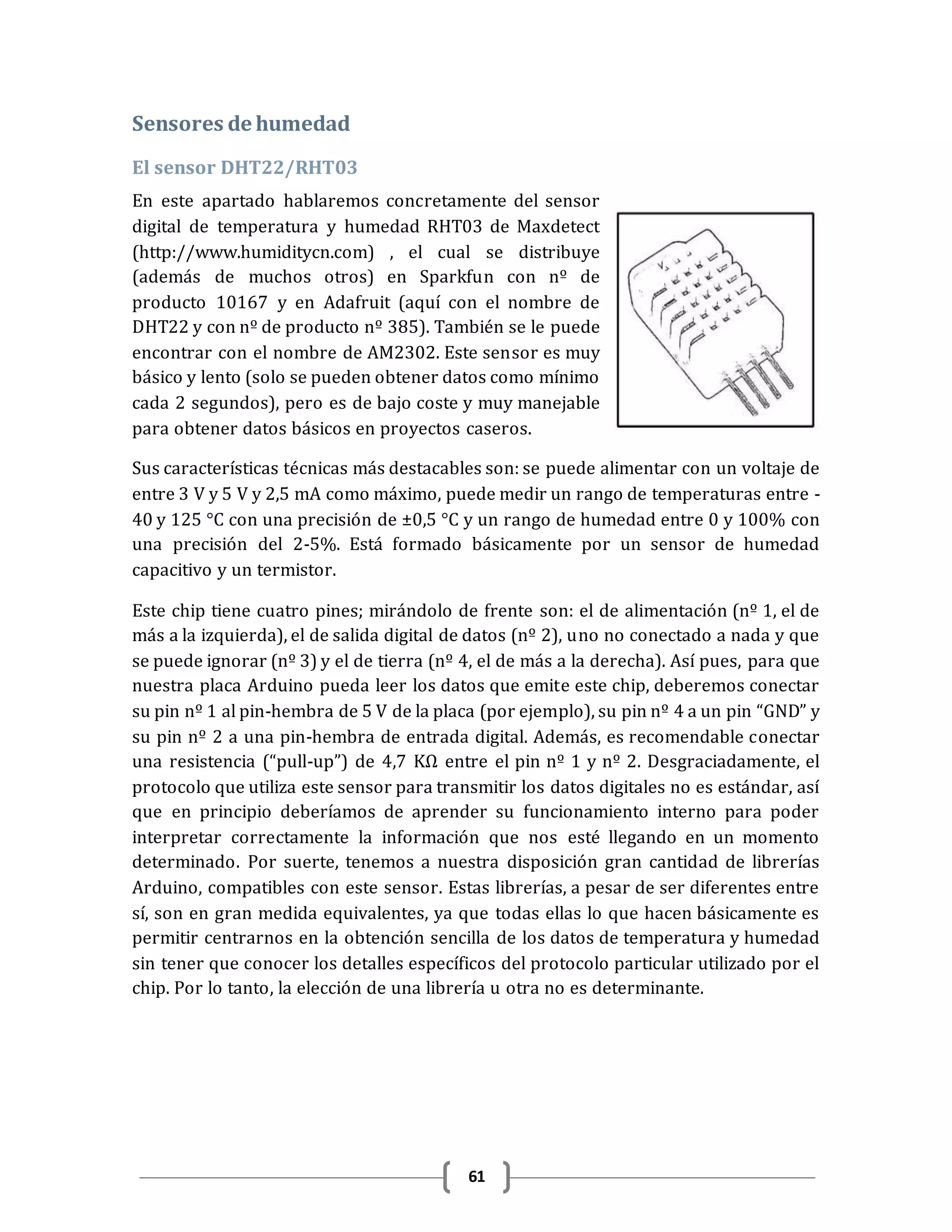 61
Sensores de humedad
El sensor DHT22/RHT03
En este apartado hablaremos concretamente del sensor
digital de temperatura y humedad RHT03 de Maxdetect
(http://www.humiditycn.com) , el cual se distribuye
(además de muchos otros) en Sparkfun con nº de
producto 10167 y en Adafruit (aquí con el nombre de
DHT22 y con nº de producto nº 385). También se le puede
encontrar con el nombre de AM2302. Este sensor es muy
básico y lento (solo se pueden obtener datos como mínimo
cada 2 segundos), pero es de bajo coste y muy manejable
para obtener datos básicos en proyectos caseros.
Sus características técnicas más destacables son: se puede alimentar con un voltaje de
entre 3 V y 5 V y 2,5 mA como máximo, puede medir un rango de temperaturas entre -
40 y 125 °C con una precisión de ±0,5 °C y un rango de humedad entre 0 y 100% con
una precisión del 2-5%. Está formado básicamente por un sensor de humedad
capacitivo y un termistor.
Este chip tiene cuatro pines; mirándolo de frente son: el de alimentación (nº 1, el de
más a la izquierda), el de salida digital de datos (nº 2), uno no conectado a nada y que
se puede ignorar (nº 3) y el de tierra (nº 4, el de más a la derecha). Así pues, para que
nuestra placa Arduino pueda leer los datos que emite este chip, deberemos conectar
su pin nº 1 al pin-hembra de 5 V de la placa (por ejemplo), su pin nº 4 a un pin “GND” y
su pin nº 2 a una pin-hembra de entrada digital. Además, es recomendable conectar
una resistencia (“pull-up”) de 4,7 KΩ entre el pin nº 1 y nº 2. Desgraciadamente, el
protocolo que utiliza este sensor para transmitir los datos digitales no es estándar, así
que en principio deberíamos de aprender su funcionamiento interno para poder
interpretar correctamente la información que nos esté llegando en un momento
determinado. Por suerte, tenemos a nuestra disposición gran cantidad de librerías
Arduino, compatibles con este sensor. Estas librerías, a pesar de ser diferentes entre
sí, son en gran medida equivalentes, ya que todas ellas lo que hacen básicamente es
permitir centrarnos en la obtención sencilla de los datos de temperatura y humedad
sin tener que conocer los detalles específicos del protocolo particular utilizado por el
chip. Por lo tanto, la elección de una librería u otra no es determinante.
 