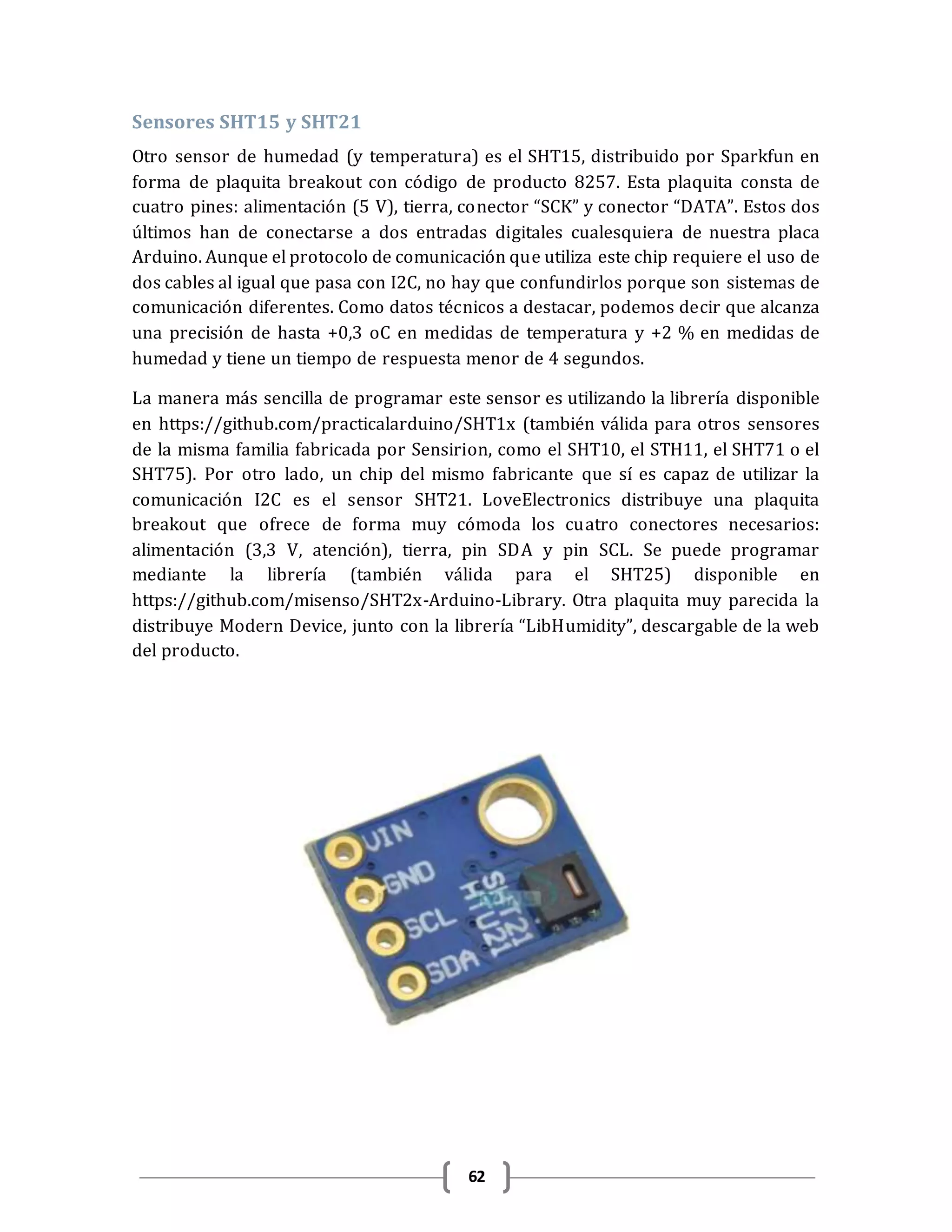 62
Sensores SHT15 y SHT21
Otro sensor de humedad (y temperatura) es el SHT15, distribuido por Sparkfun en
forma de plaquita breakout con código de producto 8257. Esta plaquita consta de
cuatro pines: alimentación (5 V), tierra, conector “SCK” y conector “DATA”. Estos dos
últimos han de conectarse a dos entradas digitales cualesquiera de nuestra placa
Arduino. Aunque el protocolo de comunicación que utiliza este chip requiere el uso de
dos cables al igual que pasa con I2C, no hay que confundirlos porque son sistemas de
comunicación diferentes. Como datos técnicos a destacar, podemos decir que alcanza
una precisión de hasta +0,3 oC en medidas de temperatura y +2 % en medidas de
humedad y tiene un tiempo de respuesta menor de 4 segundos.
La manera más sencilla de programar este sensor es utilizando la librería disponible
en https://github.com/practicalarduino/SHT1x (también válida para otros sensores
de la misma familia fabricada por Sensirion, como el SHT10, el STH11, el SHT71 o el
SHT75). Por otro lado, un chip del mismo fabricante que sí es capaz de utilizar la
comunicación I2C es el sensor SHT21. LoveElectronics distribuye una plaquita
breakout que ofrece de forma muy cómoda los cuatro conectores necesarios:
alimentación (3,3 V, atención), tierra, pin SDA y pin SCL. Se puede programar
mediante la librería (también válida para el SHT25) disponible en
https://github.com/misenso/SHT2x-Arduino-Library. Otra plaquita muy parecida la
distribuye Modern Device, junto con la librería “LibHumidity”, descargable de la web
del producto.
 