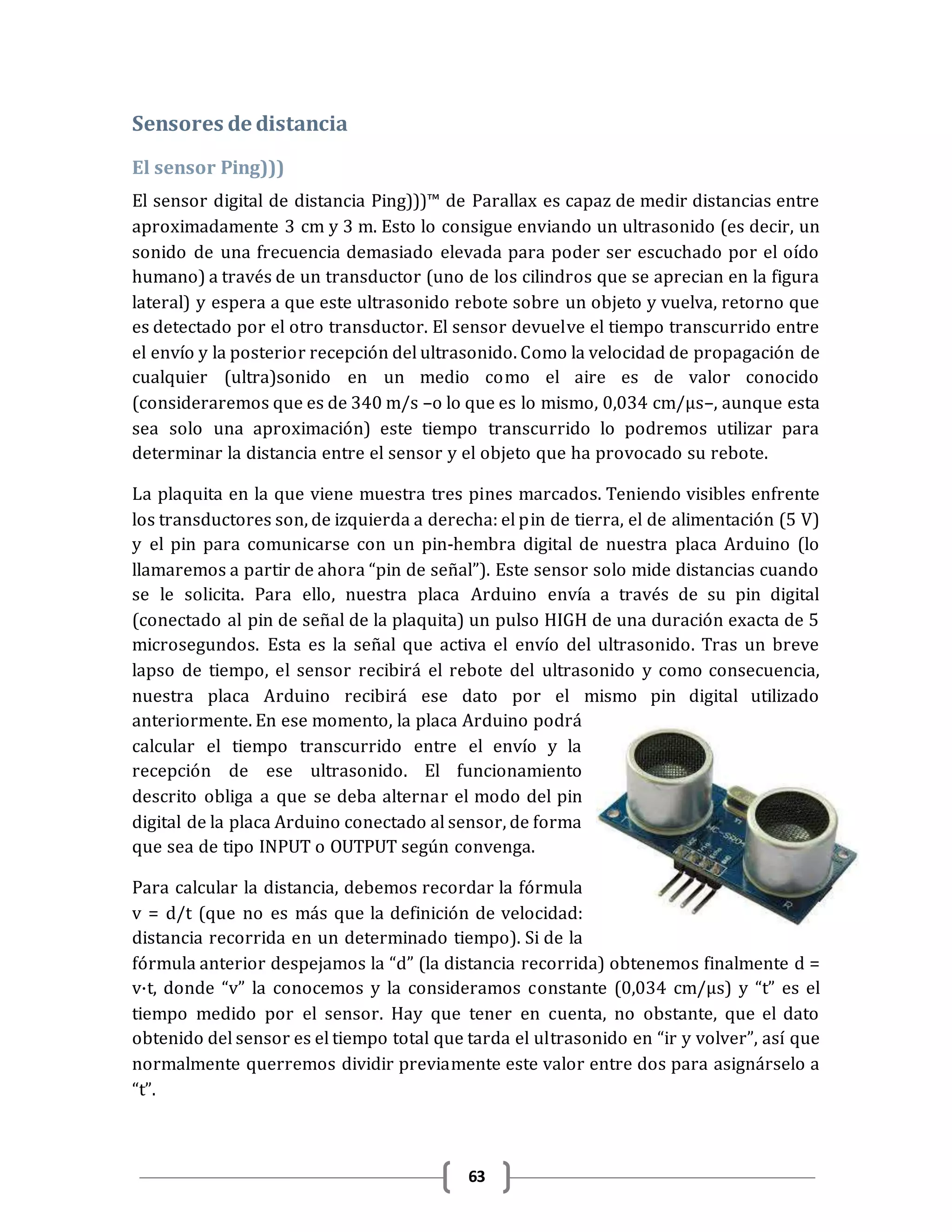 63
Sensores de distancia
El sensor Ping)))
El sensor digital de distancia Ping)))™ de Parallax es capaz de medir distancias entre
aproximadamente 3 cm y 3 m. Esto lo consigue enviando un ultrasonido (es decir, un
sonido de una frecuencia demasiado elevada para poder ser escuchado por el oído
humano) a través de un transductor (uno de los cilindros que se aprecian en la figura
lateral) y espera a que este ultrasonido rebote sobre un objeto y vuelva, retorno que
es detectado por el otro transductor. El sensor devuelve el tiempo transcurrido entre
el envío y la posterior recepción del ultrasonido. Como la velocidad de propagación de
cualquier (ultra)sonido en un medio como el aire es de valor conocido
(consideraremos que es de 340 m/s –o lo que es lo mismo, 0,034 cm/μs–, aunque esta
sea solo una aproximación) este tiempo transcurrido lo podremos utilizar para
determinar la distancia entre el sensor y el objeto que ha provocado su rebote.
La plaquita en la que viene muestra tres pines marcados. Teniendo visibles enfrente
los transductores son, de izquierda a derecha: el pin de tierra, el de alimentación (5 V)
y el pin para comunicarse con un pin-hembra digital de nuestra placa Arduino (lo
llamaremos a partir de ahora “pin de señal”). Este sensor solo mide distancias cuando
se le solicita. Para ello, nuestra placa Arduino envía a través de su pin digital
(conectado al pin de señal de la plaquita) un pulso HIGH de una duración exacta de 5
microsegundos. Esta es la señal que activa el envío del ultrasonido. Tras un breve
lapso de tiempo, el sensor recibirá el rebote del ultrasonido y como consecuencia,
nuestra placa Arduino recibirá ese dato por el mismo pin digital utilizado
anteriormente. En ese momento, la placa Arduino podrá
calcular el tiempo transcurrido entre el envío y la
recepción de ese ultrasonido. El funcionamiento
descrito obliga a que se deba alternar el modo del pin
digital de la placa Arduino conectado al sensor, de forma
que sea de tipo INPUT o OUTPUT según convenga.
Para calcular la distancia, debemos recordar la fórmula
v = d/t (que no es más que la definición de velocidad:
distancia recorrida en un determinado tiempo). Si de la
fórmula anterior despejamos la “d” (la distancia recorrida) obtenemos finalmente d =
v·t, donde “v” la conocemos y la consideramos constante (0,034 cm/μs) y “t” es el
tiempo medido por el sensor. Hay que tener en cuenta, no obstante, que el dato
obtenido del sensor es el tiempo total que tarda el ultrasonido en “ir y volver”, así que
normalmente querremos dividir previamente este valor entre dos para asignárselo a
“t”.
 