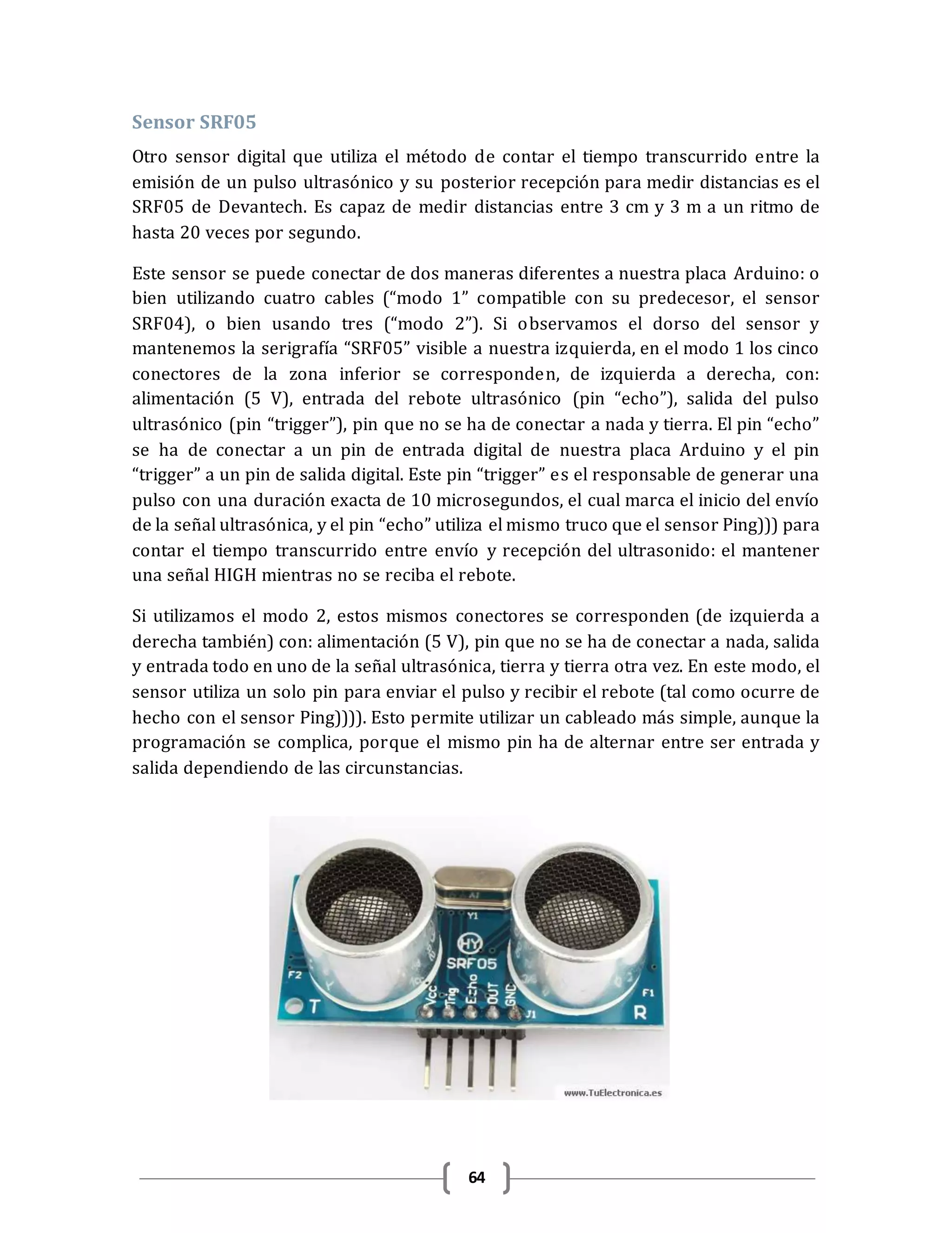 64
Sensor SRF05
Otro sensor digital que utiliza el método de contar el tiempo transcurrido entre la
emisión de un pulso ultrasónico y su posterior recepción para medir distancias es el
SRF05 de Devantech. Es capaz de medir distancias entre 3 cm y 3 m a un ritmo de
hasta 20 veces por segundo.
Este sensor se puede conectar de dos maneras diferentes a nuestra placa Arduino: o
bien utilizando cuatro cables (“modo 1” compatible con su predecesor, el sensor
SRF04), o bien usando tres (“modo 2”). Si observamos el dorso del sensor y
mantenemos la serigrafía “SRF05” visible a nuestra izquierda, en el modo 1 los cinco
conectores de la zona inferior se corresponden, de izquierda a derecha, con:
alimentación (5 V), entrada del rebote ultrasónico (pin “echo”), salida del pulso
ultrasónico (pin “trigger”), pin que no se ha de conectar a nada y tierra. El pin “echo”
se ha de conectar a un pin de entrada digital de nuestra placa Arduino y el pin
“trigger” a un pin de salida digital. Este pin “trigger” es el responsable de generar una
pulso con una duración exacta de 10 microsegundos, el cual marca el inicio del envío
de la señal ultrasónica, y el pin “echo” utiliza el mismo truco que el sensor Ping))) para
contar el tiempo transcurrido entre envío y recepción del ultrasonido: el mantener
una señal HIGH mientras no se reciba el rebote.
Si utilizamos el modo 2, estos mismos conectores se corresponden (de izquierda a
derecha también) con: alimentación (5 V), pin que no se ha de conectar a nada, salida
y entrada todo en uno de la señal ultrasónica, tierra y tierra otra vez. En este modo, el
sensor utiliza un solo pin para enviar el pulso y recibir el rebote (tal como ocurre de
hecho con el sensor Ping)))). Esto permite utilizar un cableado más simple, aunque la
programación se complica, porque el mismo pin ha de alternar entre ser entrada y
salida dependiendo de las circunstancias.
 