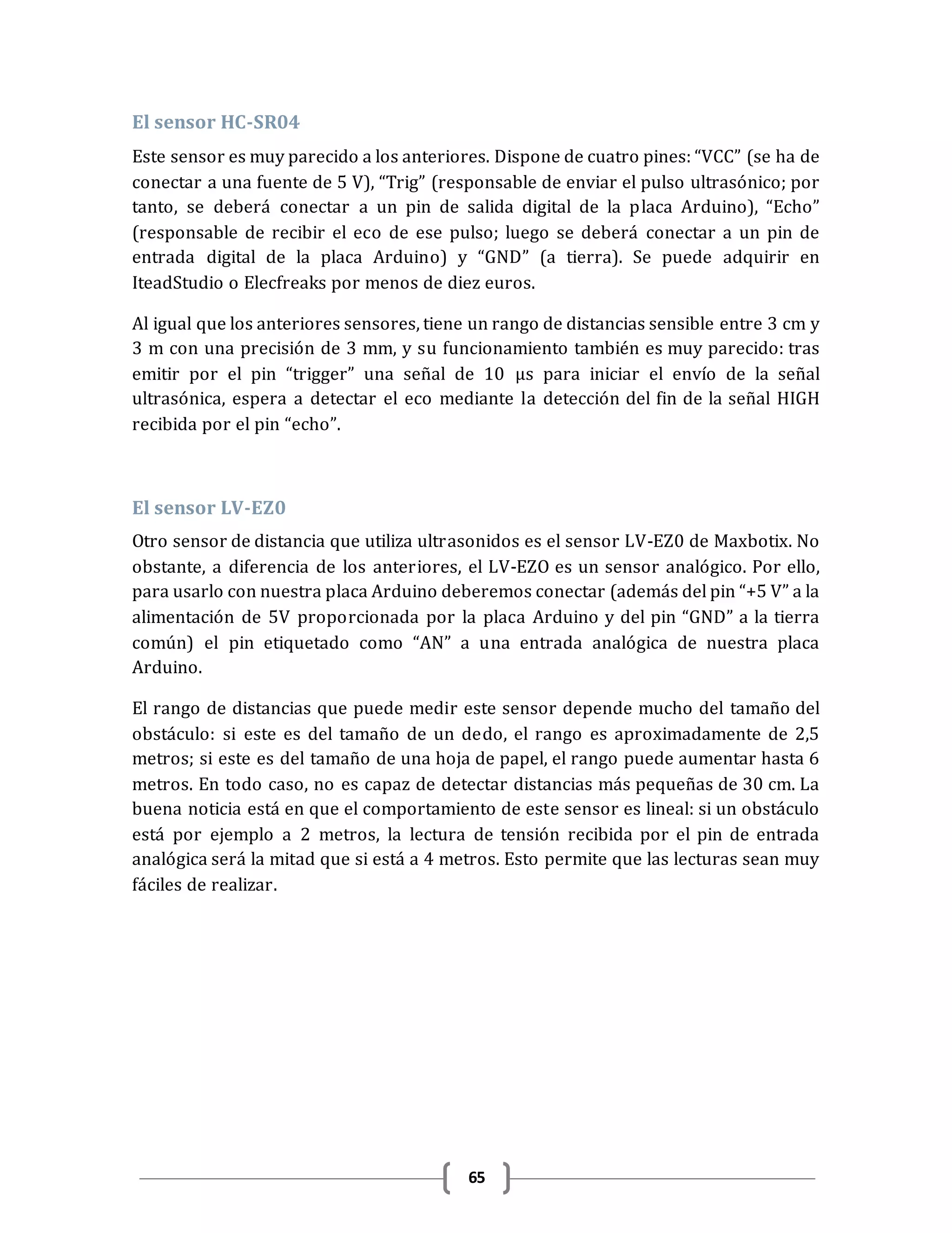 65
El sensor HC-SR04
Este sensor es muy parecido a los anteriores. Dispone de cuatro pines: “VCC” (se ha de
conectar a una fuente de 5 V), “Trig” (responsable de enviar el pulso ultrasónico; por
tanto, se deberá conectar a un pin de salida digital de la placa Arduino), “Echo”
(responsable de recibir el eco de ese pulso; luego se deberá conectar a un pin de
entrada digital de la placa Arduino) y “GND” (a tierra). Se puede adquirir en
IteadStudio o Elecfreaks por menos de diez euros.
Al igual que los anteriores sensores, tiene un rango de distancias sensible entre 3 cm y
3 m con una precisión de 3 mm, y su funcionamiento también es muy parecido: tras
emitir por el pin “trigger” una señal de 10 μs para iniciar el envío de la señal
ultrasónica, espera a detectar el eco mediante la detección del fin de la señal HIGH
recibida por el pin “echo”.
El sensor LV-EZ0
Otro sensor de distancia que utiliza ultrasonidos es el sensor LV-EZ0 de Maxbotix. No
obstante, a diferencia de los anteriores, el LV-EZO es un sensor analógico. Por ello,
para usarlo con nuestra placa Arduino deberemos conectar (además del pin “+5 V” a la
alimentación de 5V proporcionada por la placa Arduino y del pin “GND” a la tierra
común) el pin etiquetado como “AN” a una entrada analógica de nuestra placa
Arduino.
El rango de distancias que puede medir este sensor depende mucho del tamaño del
obstáculo: si este es del tamaño de un dedo, el rango es aproximadamente de 2,5
metros; si este es del tamaño de una hoja de papel, el rango puede aumentar hasta 6
metros. En todo caso, no es capaz de detectar distancias más pequeñas de 30 cm. La
buena noticia está en que el comportamiento de este sensor es lineal: si un obstáculo
está por ejemplo a 2 metros, la lectura de tensión recibida por el pin de entrada
analógica será la mitad que si está a 4 metros. Esto permite que las lecturas sean muy
fáciles de realizar.
 