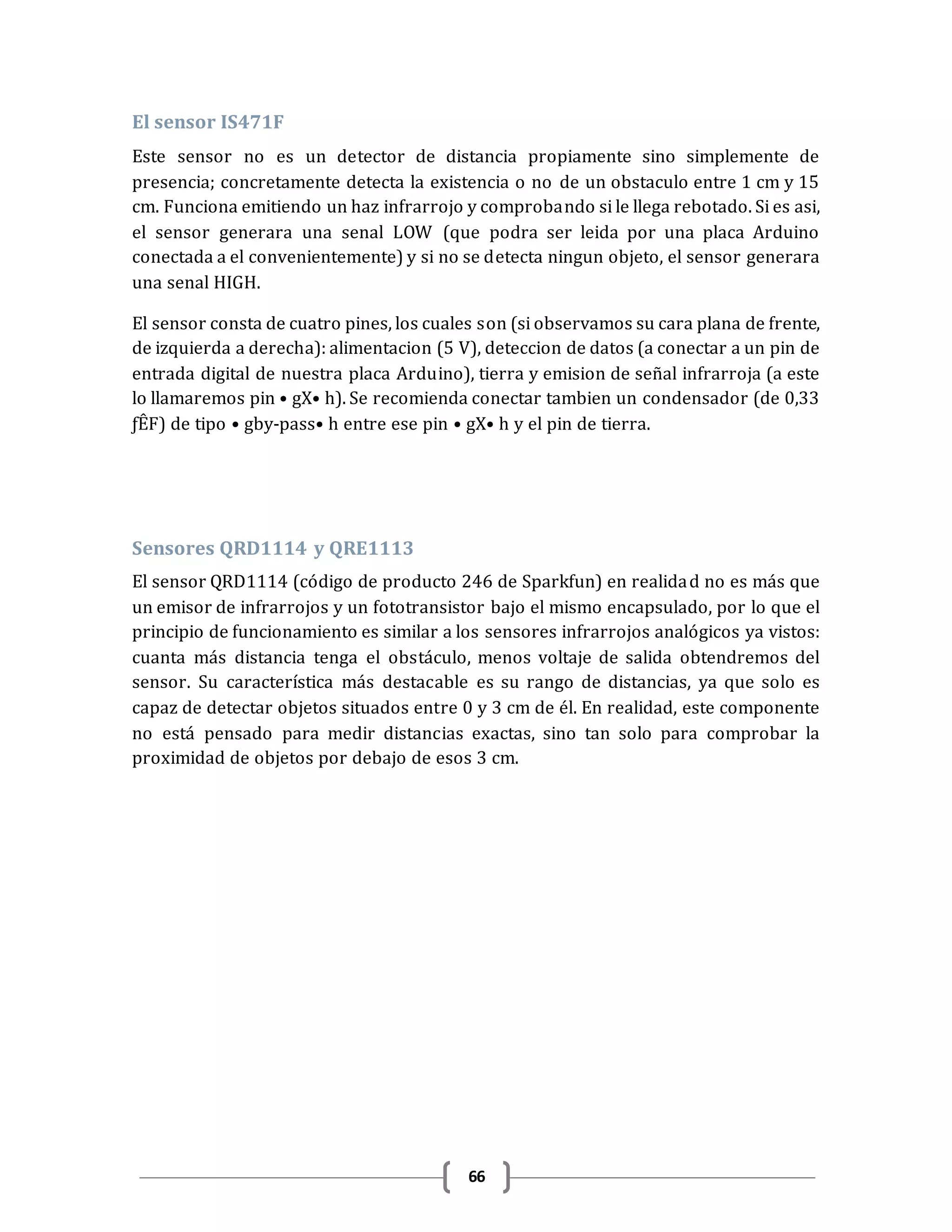 66
El sensor IS471F
Este sensor no es un detector de distancia propiamente sino simplemente de
presencia; concretamente detecta la existencia o no de un obstaculo entre 1 cm y 15
cm. Funciona emitiendo un haz infrarrojo y comprobando si le llega rebotado. Si es asi,
el sensor generara una senal LOW (que podra ser leida por una placa Arduino
conectada a el convenientemente) y si no se detecta ningun objeto, el sensor generara
una senal HIGH.
El sensor consta de cuatro pines, los cuales son (si observamos su cara plana de frente,
de izquierda a derecha): alimentacion (5 V), deteccion de datos (a conectar a un pin de
entrada digital de nuestra placa Arduino), tierra y emision de señal infrarroja (a este
lo llamaremos pin •gX•h). Se recomienda conectar tambien un condensador (de 0,33
ƒÊF) de tipo •gby-pass•h entre ese pin •gX•h y el pin de tierra.
Sensores QRD1114 y QRE1113
El sensor QRD1114 (código de producto 246 de Sparkfun) en realidad no es más que
un emisor de infrarrojos y un fototransistor bajo el mismo encapsulado, por lo que el
principio de funcionamiento es similar a los sensores infrarrojos analógicos ya vistos:
cuanta más distancia tenga el obstáculo, menos voltaje de salida obtendremos del
sensor. Su característica más destacable es su rango de distancias, ya que solo es
capaz de detectar objetos situados entre 0 y 3 cm de él. En realidad, este componente
no está pensado para medir distancias exactas, sino tan solo para comprobar la
proximidad de objetos por debajo de esos 3 cm.
 