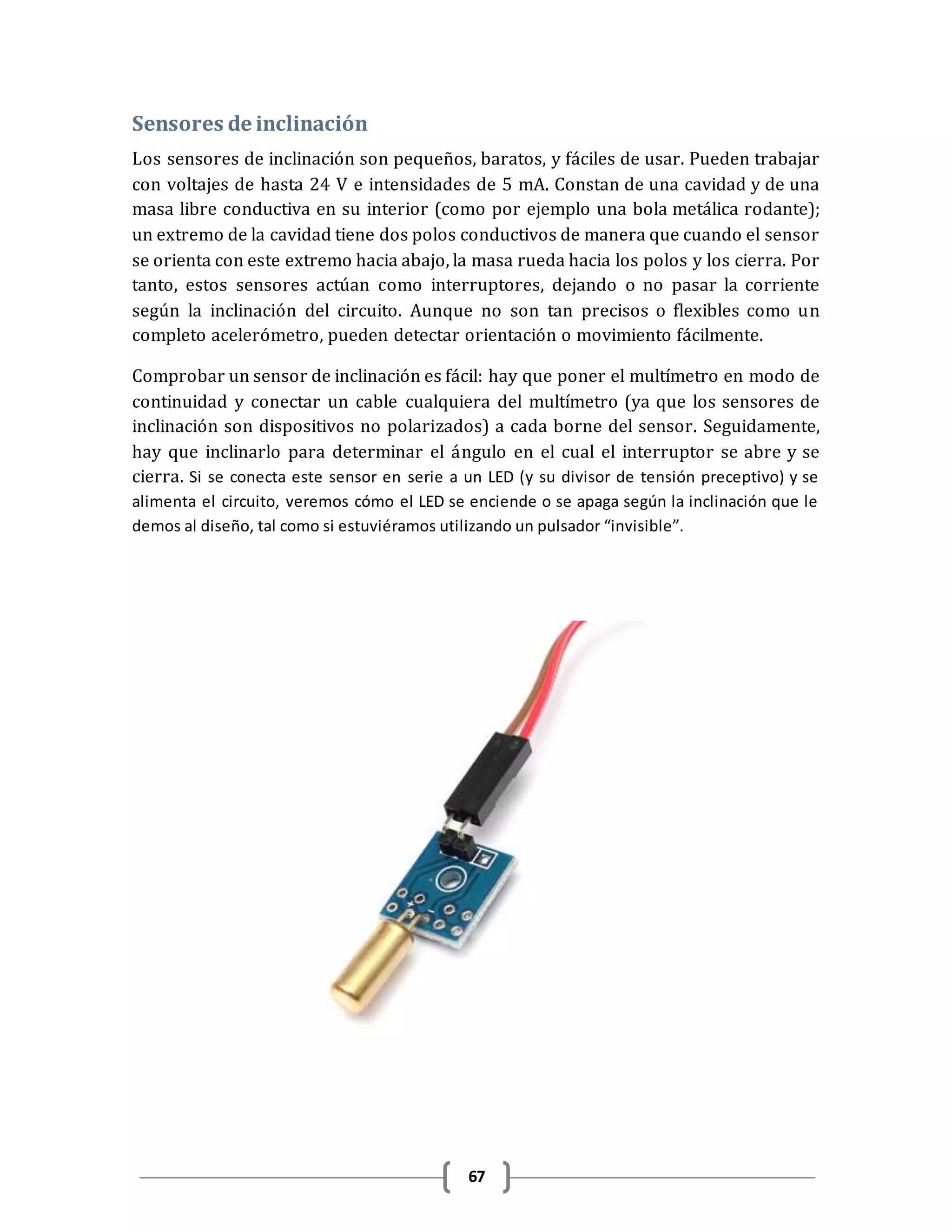 67
Sensores de inclinación
Los sensores de inclinación son pequeños, baratos, y fáciles de usar. Pueden trabajar
con voltajes de hasta 24 V e intensidades de 5 mA. Constan de una cavidad y de una
masa libre conductiva en su interior (como por ejemplo una bola metálica rodante);
un extremo de la cavidad tiene dos polos conductivos de manera que cuando el sensor
se orienta con este extremo hacia abajo, la masa rueda hacia los polos y los cierra. Por
tanto, estos sensores actúan como interruptores, dejando o no pasar la corriente
según la inclinación del circuito. Aunque no son tan precisos o flexibles como un
completo acelerómetro, pueden detectar orientación o movimiento fácilmente.
Comprobar un sensor de inclinación es fácil: hay que poner el multímetro en modo de
continuidad y conectar un cable cualquiera del multímetro (ya que los sensores de
inclinación son dispositivos no polarizados) a cada borne del sensor. Seguidamente,
hay que inclinarlo para determinar el ángulo en el cual el interruptor se abre y se
cierra. Si se conecta este sensor en serie a un LED (y su divisor de tensión preceptivo) y se
alimenta el circuito, veremos cómo el LED se enciende o se apaga según la inclinación que le
demos al diseño, tal como si estuviéramos utilizando un pulsador “invisible”.
 