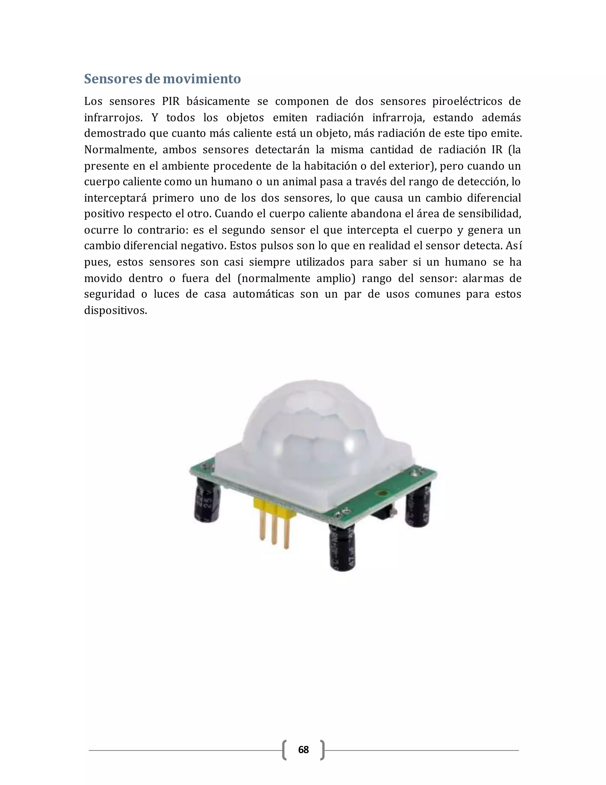 68
Sensores de movimiento
Los sensores PIR básicamente se componen de dos sensores piroeléctricos de
infrarrojos. Y todos los objetos emiten radiación infrarroja, estando además
demostrado que cuanto más caliente está un objeto, más radiación de este tipo emite.
Normalmente, ambos sensores detectarán la misma cantidad de radiación IR (la
presente en el ambiente procedente de la habitación o del exterior), pero cuando un
cuerpo caliente como un humano o un animal pasa a través del rango de detección, lo
interceptará primero uno de los dos sensores, lo que causa un cambio diferencial
positivo respecto el otro. Cuando el cuerpo caliente abandona el área de sensibilidad,
ocurre lo contrario: es el segundo sensor el que intercepta el cuerpo y genera un
cambio diferencial negativo. Estos pulsos son lo que en realidad el sensor detecta. Así
pues, estos sensores son casi siempre utilizados para saber si un humano se ha
movido dentro o fuera del (normalmente amplio) rango del sensor: alarmas de
seguridad o luces de casa automáticas son un par de usos comunes para estos
dispositivos.
 