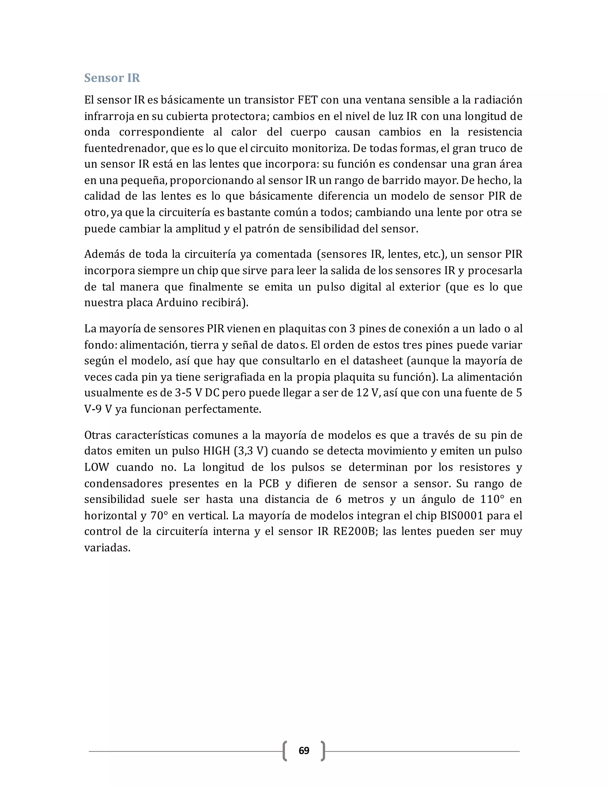69
Sensor IR
El sensor IR es básicamente un transistor FET con una ventana sensible a la radiación
infrarroja en su cubierta protectora; cambios en el nivel de luz IR con una longitud de
onda correspondiente al calor del cuerpo causan cambios en la resistencia
fuentedrenador, que es lo que el circuito monitoriza. De todas formas, el gran truco de
un sensor IR está en las lentes que incorpora: su función es condensar una gran área
en una pequeña, proporcionando al sensor IR un rango de barrido mayor. De hecho, la
calidad de las lentes es lo que básicamente diferencia un modelo de sensor PIR de
otro, ya que la circuitería es bastante común a todos; cambiando una lente por otra se
puede cambiar la amplitud y el patrón de sensibilidad del sensor.
Además de toda la circuitería ya comentada (sensores IR, lentes, etc.), un sensor PIR
incorpora siempre un chip que sirve para leer la salida de los sensores IR y procesarla
de tal manera que finalmente se emita un pulso digital al exterior (que es lo que
nuestra placa Arduino recibirá).
La mayoría de sensores PIR vienen en plaquitas con 3 pines de conexión a un lado o al
fondo: alimentación, tierra y señal de datos. El orden de estos tres pines puede variar
según el modelo, así que hay que consultarlo en el datasheet (aunque la mayoría de
veces cada pin ya tiene serigrafiada en la propia plaquita su función). La alimentación
usualmente es de 3-5 V DC pero puede llegar a ser de 12 V, así que con una fuente de 5
V-9 V ya funcionan perfectamente.
Otras características comunes a la mayoría de modelos es que a través de su pin de
datos emiten un pulso HIGH (3,3 V) cuando se detecta movimiento y emiten un pulso
LOW cuando no. La longitud de los pulsos se determinan por los resistores y
condensadores presentes en la PCB y difieren de sensor a sensor. Su rango de
sensibilidad suele ser hasta una distancia de 6 metros y un ángulo de 110° en
horizontal y 70° en vertical. La mayoría de modelos integran el chip BIS0001 para el
control de la circuitería interna y el sensor IR RE200B; las lentes pueden ser muy
variadas.
 