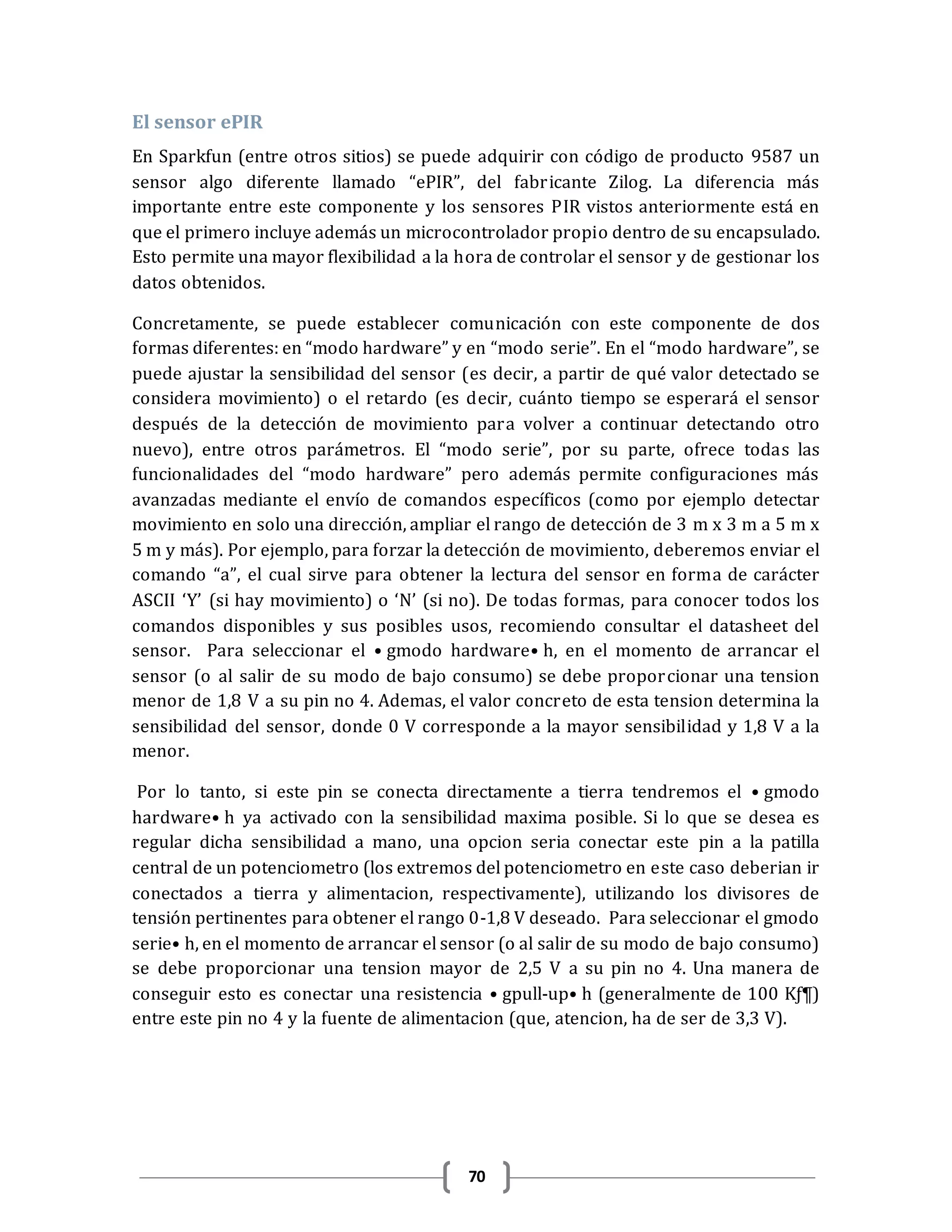 70
El sensor ePIR
En Sparkfun (entre otros sitios) se puede adquirir con código de producto 9587 un
sensor algo diferente llamado “ePIR”, del fabricante Zilog. La diferencia más
importante entre este componente y los sensores PIR vistos anteriormente está en
que el primero incluye además un microcontrolador propio dentro de su encapsulado.
Esto permite una mayor flexibilidad a la hora de controlar el sensor y de gestionar los
datos obtenidos.
Concretamente, se puede establecer comunicación con este componente de dos
formas diferentes: en “modo hardware” y en “modo serie”. En el “modo hardware”, se
puede ajustar la sensibilidad del sensor (es decir, a partir de qué valor detectado se
considera movimiento) o el retardo (es decir, cuánto tiempo se esperará el sensor
después de la detección de movimiento para volver a continuar detectando otro
nuevo), entre otros parámetros. El “modo serie”, por su parte, ofrece todas las
funcionalidades del “modo hardware” pero además permite configuraciones más
avanzadas mediante el envío de comandos específicos (como por ejemplo detectar
movimiento en solo una dirección, ampliar el rango de detección de 3 m x 3 m a 5 m x
5 m y más). Por ejemplo, para forzar la detección de movimiento, deberemos enviar el
comando “a”, el cual sirve para obtener la lectura del sensor en forma de carácter
ASCII ‘Y’ (si hay movimiento) o ‘N’ (si no). De todas formas, para conocer todos los
comandos disponibles y sus posibles usos, recomiendo consultar el datasheet del
sensor. Para seleccionar el •gmodo hardware•h, en el momento de arrancar el
sensor (o al salir de su modo de bajo consumo) se debe proporcionar una tension
menor de 1,8 V a su pin no 4. Ademas, el valor concreto de esta tension determina la
sensibilidad del sensor, donde 0 V corresponde a la mayor sensibilidad y 1,8 V a la
menor.
Por lo tanto, si este pin se conecta directamente a tierra tendremos el •gmodo
hardware•h ya activado con la sensibilidad maxima posible. Si lo que se desea es
regular dicha sensibilidad a mano, una opcion seria conectar este pin a la patilla
central de un potenciometro (los extremos del potenciometro en este caso deberian ir
conectados a tierra y alimentacion, respectivamente), utilizando los divisores de
tensión pertinentes para obtener el rango 0-1,8 V deseado. Para seleccionar el gmodo
serie•h, en el momento de arrancar el sensor (o al salir de su modo de bajo consumo)
se debe proporcionar una tension mayor de 2,5 V a su pin no 4. Una manera de
conseguir esto es conectar una resistencia •gpull-up•h (generalmente de 100 Kƒ¶)
entre este pin no 4 y la fuente de alimentacion (que, atencion, ha de ser de 3,3 V).
 