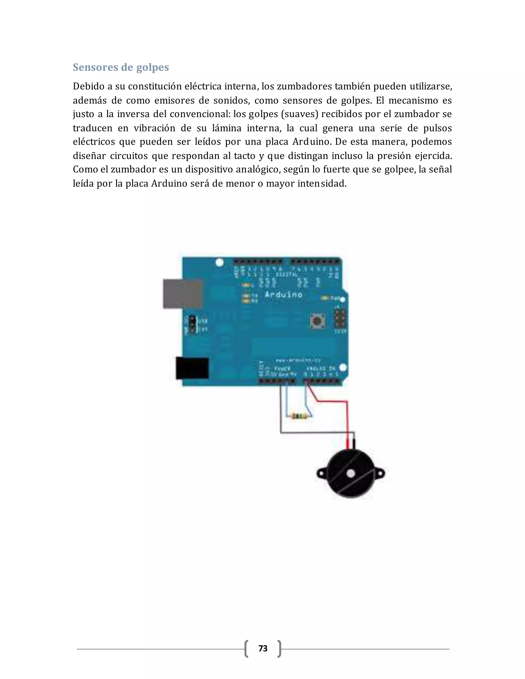 73
Sensores de golpes
Debido a su constitución eléctrica interna, los zumbadores también pueden utilizarse,
además de como emisores de sonidos, como sensores de golpes. El mecanismo es
justo a la inversa del convencional: los golpes (suaves) recibidos por el zumbador se
traducen en vibración de su lámina interna, la cual genera una serie de pulsos
eléctricos que pueden ser leídos por una placa Arduino. De esta manera, podemos
diseñar circuitos que respondan al tacto y que distingan incluso la presión ejercida.
Como el zumbador es un dispositivo analógico, según lo fuerte que se golpee, la señal
leída por la placa Arduino será de menor o mayor intensidad.
 