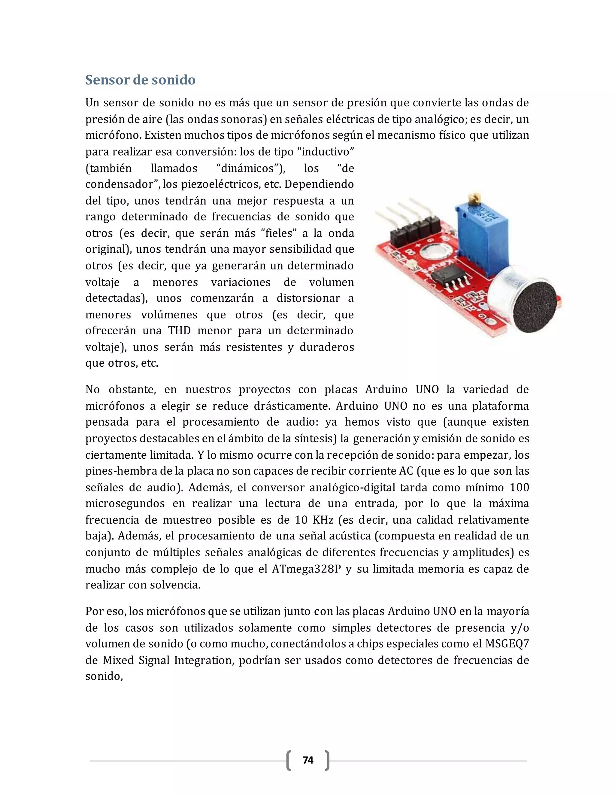 74
Sensor de sonido
Un sensor de sonido no es más que un sensor de presión que convierte las ondas de
presión de aire (las ondas sonoras) en señales eléctricas de tipo analógico; es decir, un
micrófono. Existen muchos tipos de micrófonos según el mecanismo físico que utilizan
para realizar esa conversión: los de tipo “inductivo”
(también llamados “dinámicos”), los “de
condensador”, los piezoeléctricos, etc. Dependiendo
del tipo, unos tendrán una mejor respuesta a un
rango determinado de frecuencias de sonido que
otros (es decir, que serán más “fieles” a la onda
original), unos tendrán una mayor sensibilidad que
otros (es decir, que ya generarán un determinado
voltaje a menores variaciones de volumen
detectadas), unos comenzarán a distorsionar a
menores volúmenes que otros (es decir, que
ofrecerán una THD menor para un determinado
voltaje), unos serán más resistentes y duraderos
que otros, etc.
No obstante, en nuestros proyectos con placas Arduino UNO la variedad de
micrófonos a elegir se reduce drásticamente. Arduino UNO no es una plataforma
pensada para el procesamiento de audio: ya hemos visto que (aunque existen
proyectos destacables en el ámbito de la síntesis) la generación y emisión de sonido es
ciertamente limitada. Y lo mismo ocurre con la recepción de sonido: para empezar, los
pines-hembra de la placa no son capaces de recibir corriente AC (que es lo que son las
señales de audio). Además, el conversor analógico-digital tarda como mínimo 100
microsegundos en realizar una lectura de una entrada, por lo que la máxima
frecuencia de muestreo posible es de 10 KHz (es decir, una calidad relativamente
baja). Además, el procesamiento de una señal acústica (compuesta en realidad de un
conjunto de múltiples señales analógicas de diferentes frecuencias y amplitudes) es
mucho más complejo de lo que el ATmega328P y su limitada memoria es capaz de
realizar con solvencia.
Por eso, los micrófonos que se utilizan junto con las placas Arduino UNO en la mayoría
de los casos son utilizados solamente como simples detectores de presencia y/o
volumen de sonido (o como mucho, conectándolos a chips especiales como el MSGEQ7
de Mixed Signal Integration, podrían ser usados como detectores de frecuencias de
sonido,
 