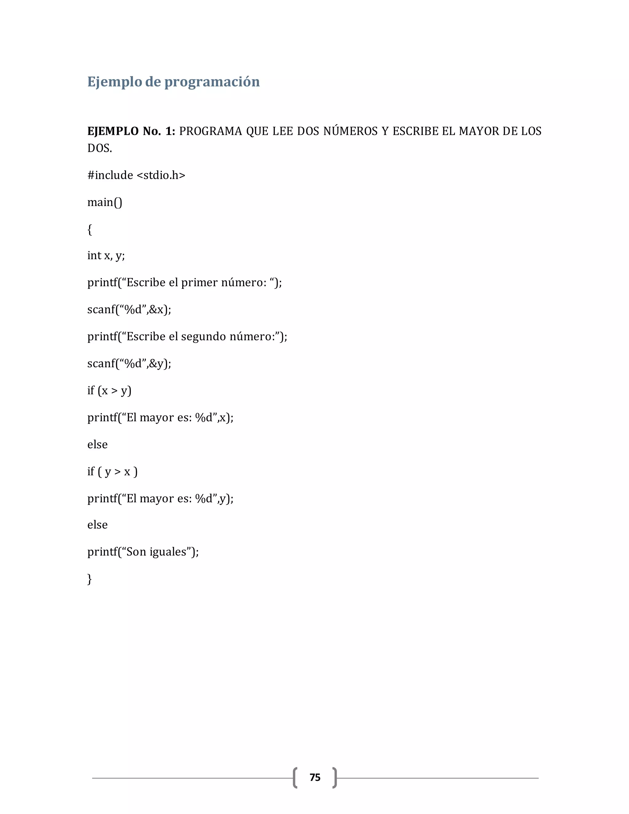 75
Ejemplo de programación
EJEMPLO No. 1: PROGRAMA QUE LEE DOS NÚMEROS Y ESCRIBE EL MAYOR DE LOS
DOS.
#include <stdio.h>
main()
{
int x, y;
printf(“Escribe el primer número: “);
scanf(“%d”,&x);
printf(“Escribe el segundo número:”);
scanf(“%d”,&y);
if (x > y)
printf(“El mayor es: %d”,x);
else
if ( y > x )
printf(“El mayor es: %d”,y);
else
printf(“Son iguales”);
}
 