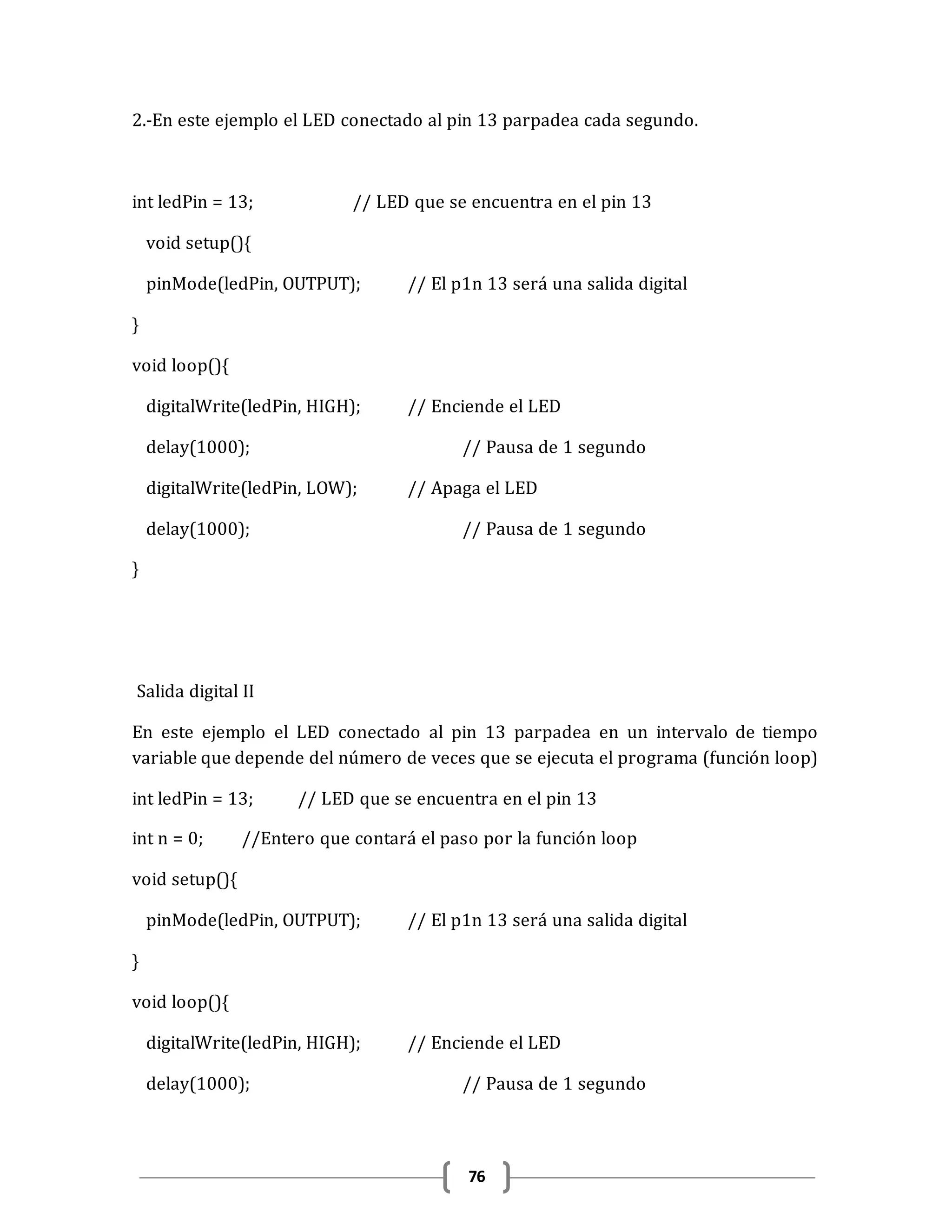 76
2.-En este ejemplo el LED conectado al pin 13 parpadea cada segundo.
int ledPin = 13; // LED que se encuentra en el pin 13
void setup(){
pinMode(ledPin, OUTPUT); // El p1n 13 será una salida digital
}
void loop(){
digitalWrite(ledPin, HIGH); // Enciende el LED
delay(1000); // Pausa de 1 segundo
digitalWrite(ledPin, LOW); // Apaga el LED
delay(1000); // Pausa de 1 segundo
}
Salida digital II
En este ejemplo el LED conectado al pin 13 parpadea en un intervalo de tiempo
variable que depende del número de veces que se ejecuta el programa (función loop)
int ledPin = 13; // LED que se encuentra en el pin 13
int n = 0; //Entero que contará el paso por la función loop
void setup(){
pinMode(ledPin, OUTPUT); // El p1n 13 será una salida digital
}
void loop(){
digitalWrite(ledPin, HIGH); // Enciende el LED
delay(1000); // Pausa de 1 segundo
 