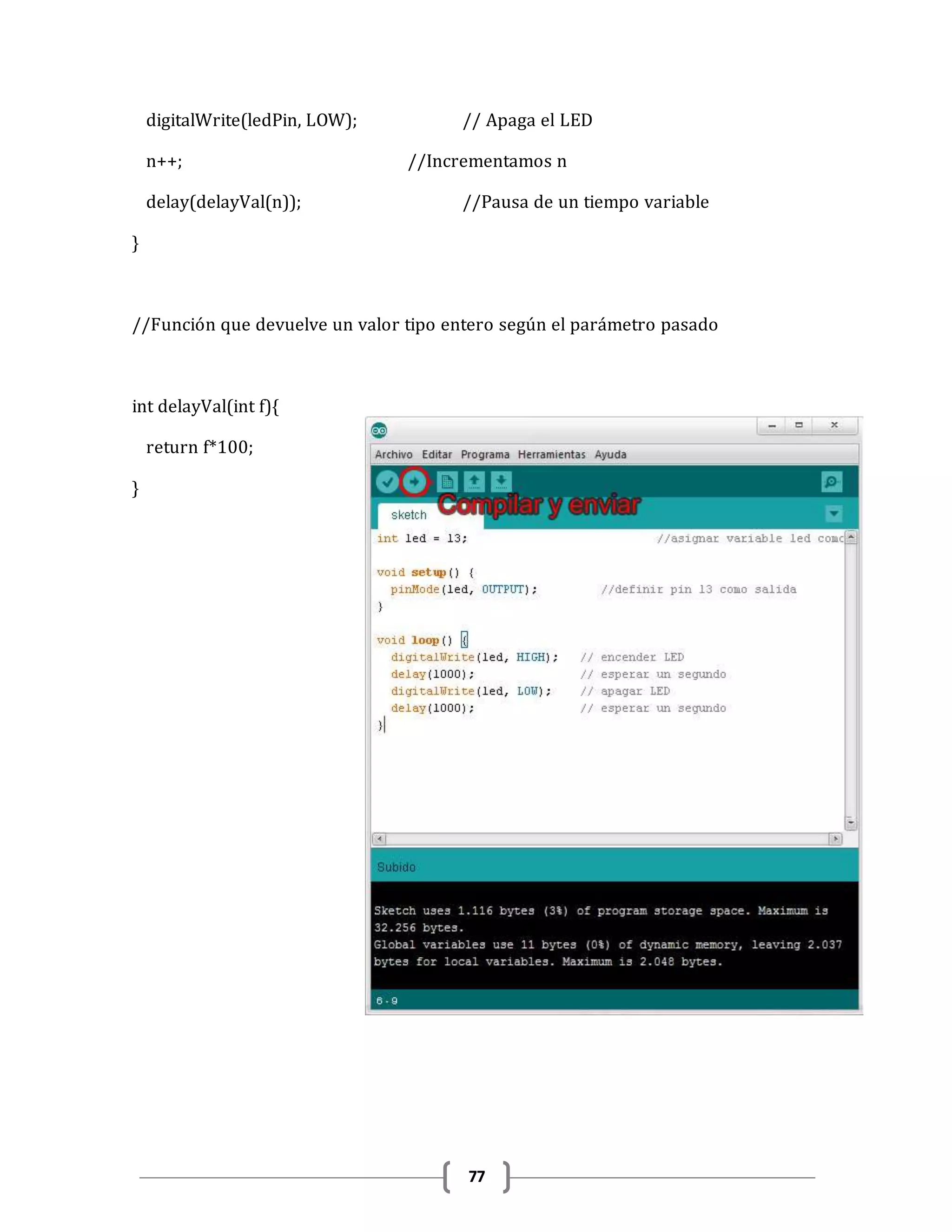 77
digitalWrite(ledPin, LOW); // Apaga el LED
n++; //Incrementamos n
delay(delayVal(n)); //Pausa de un tiempo variable
}
//Función que devuelve un valor tipo entero según el parámetro pasado
int delayVal(int f){
return f*100;
}
 