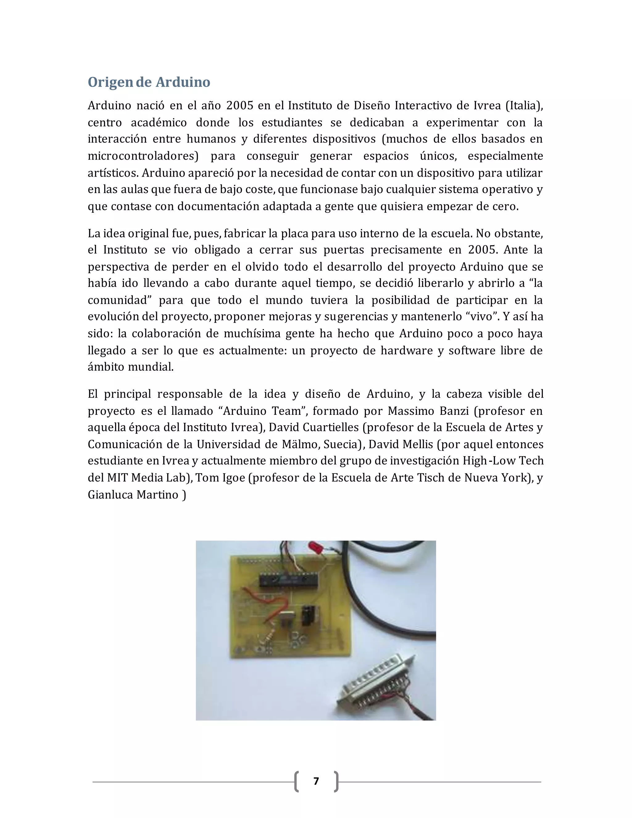 7
Origende Arduino
Arduino nació en el año 2005 en el Instituto de Diseño Interactivo de Ivrea (Italia),
centro académico donde los estudiantes se dedicaban a experimentar con la
interacción entre humanos y diferentes dispositivos (muchos de ellos basados en
microcontroladores) para conseguir generar espacios únicos, especialmente
artísticos. Arduino apareció por la necesidad de contar con un dispositivo para utilizar
en las aulas que fuera de bajo coste, que funcionase bajo cualquier sistema operativo y
que contase con documentación adaptada a gente que quisiera empezar de cero.
La idea original fue, pues, fabricar la placa para uso interno de la escuela. No obstante,
el Instituto se vio obligado a cerrar sus puertas precisamente en 2005. Ante la
perspectiva de perder en el olvido todo el desarrollo del proyecto Arduino que se
había ido llevando a cabo durante aquel tiempo, se decidió liberarlo y abrirlo a “la
comunidad” para que todo el mundo tuviera la posibilidad de participar en la
evolución del proyecto, proponer mejoras y sugerencias y mantenerlo “vivo”. Y así ha
sido: la colaboración de muchísima gente ha hecho que Arduino poco a poco haya
llegado a ser lo que es actualmente: un proyecto de hardware y software libre de
ámbito mundial.
El principal responsable de la idea y diseño de Arduino, y la cabeza visible del
proyecto es el llamado “Arduino Team”, formado por Massimo Banzi (profesor en
aquella época del Instituto Ivrea), David Cuartielles (profesor de la Escuela de Artes y
Comunicación de la Universidad de Mälmo, Suecia), David Mellis (por aquel entonces
estudiante en Ivrea y actualmente miembro del grupo de investigación High-Low Tech
del MIT Media Lab), Tom Igoe (profesor de la Escuela de Arte Tisch de Nueva York), y
Gianluca Martino )
 