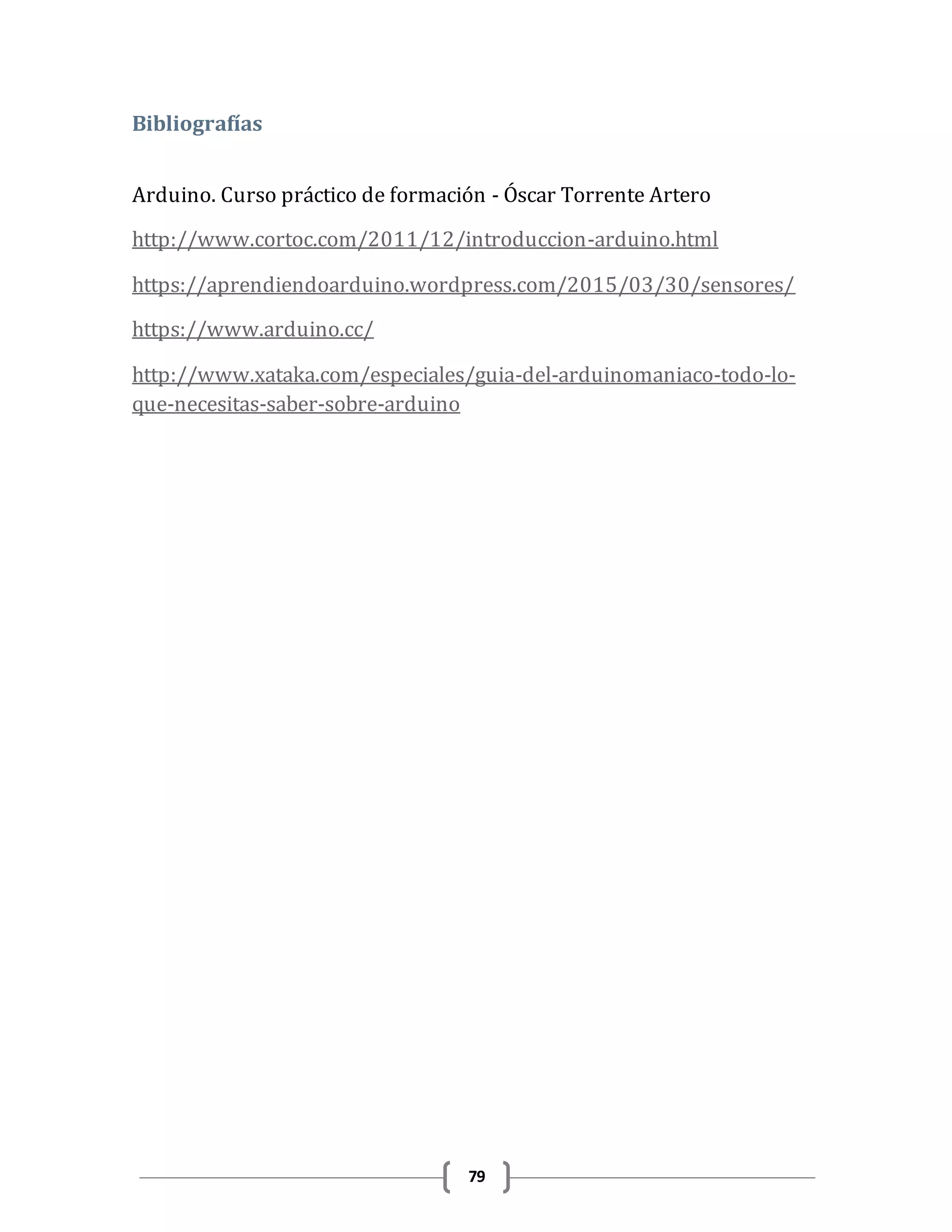 79
Bibliografías
Arduino. Curso práctico de formación - Óscar Torrente Artero
http://www.cortoc.com/2011/12/introduccion-arduino.html
https://aprendiendoarduino.wordpress.com/2015/03/30/sensores/
https://www.arduino.cc/
http://www.xataka.com/especiales/guia-del-arduinomaniaco-todo-lo-
que-necesitas-saber-sobre-arduino
 