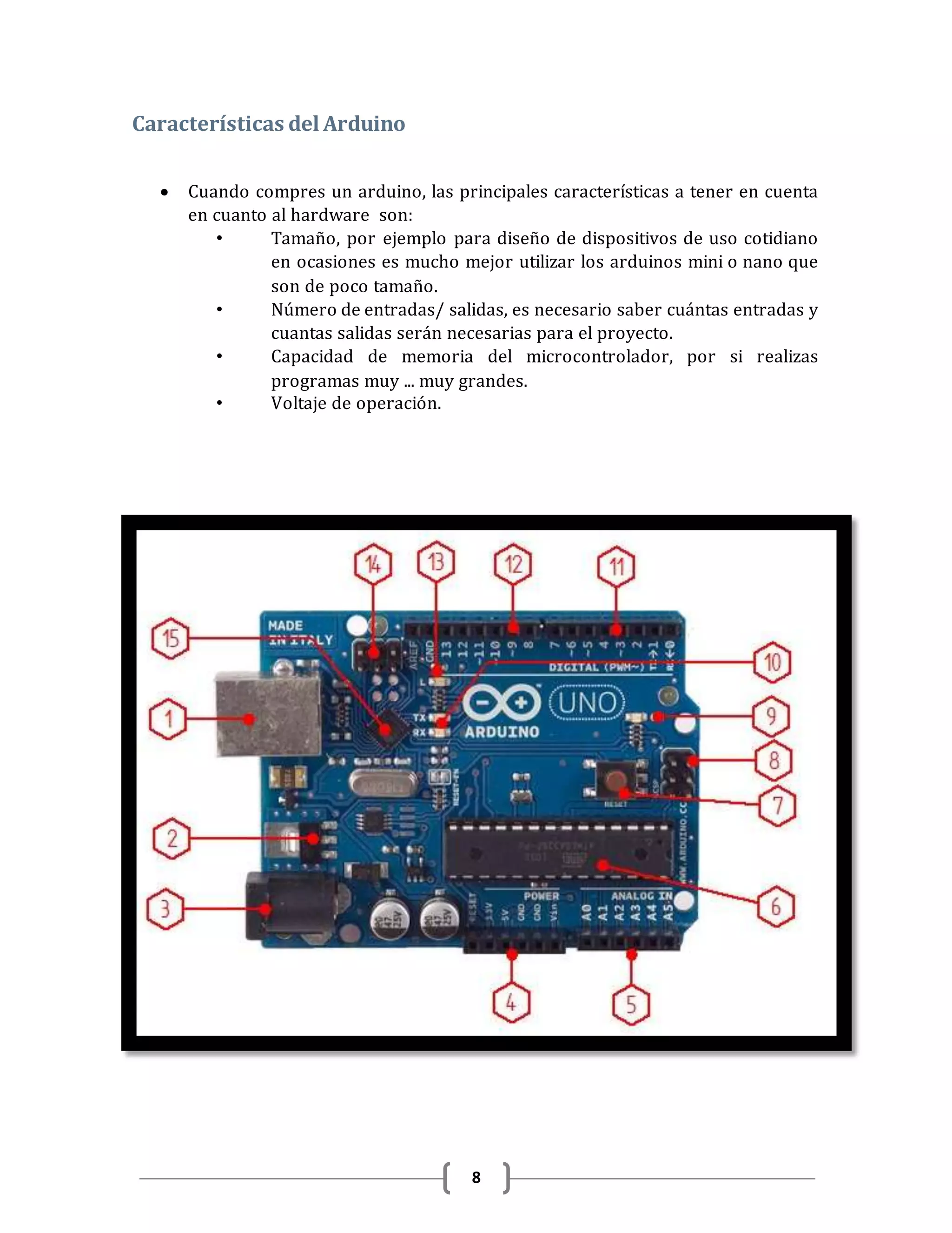 8
Características del Arduino
 Cuando compres un arduino, las principales características a tener en cuenta
en cuanto al hardware son:
• Tamaño, por ejemplo para diseño de dispositivos de uso cotidiano
en ocasiones es mucho mejor utilizar los arduinos mini o nano que
son de poco tamaño.
• Número de entradas/ salidas, es necesario saber cuántas entradas y
cuantas salidas serán necesarias para el proyecto.
• Capacidad de memoria del microcontrolador, por si realizas
programas muy ... muy grandes.
• Voltaje de operación.
 