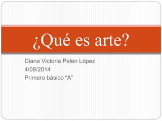 Diana Victoria Pelen López
4/08/2014
Primero básico “A”
¿Qué es arte?
 