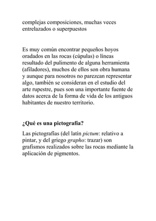 complejas composiciones, muchas veces
entrelazados o superpuestos


Es muy común encontrar pequeños hoyos
oradados en las rocas (cúpulas) o líneas
resultado del pulimento de alguna herramienta
(afiladores), muchos de ellos son obra humana
y aunque para nosotros no parezcan representar
algo, también se consideran en el estudio del
arte rupestre, pues son una importante fuente de
datos acerca de la forma de vida de los antiguos
habitantes de nuestro territorio.


¿Qué es una pictografía?
Las pictografías (del latín pictum: relativo a
pintar, y del griego grapho: trazar) son
grafismos realizados sobre las rocas mediante la
aplicación de pigmentos.
 
