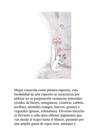 Mejor conocida como pintura rupestre, esta
modalidad de arte rupestre se caracteriza por
utilizar en su preparación sustancias minerales
(óxidos de hierro, manganeso, cinabrio, carbón,
arcillas), animales (sangre, huevos, grasas) o
vegetales (grasas, colorantes). Diversas mezclas
se llevaron a cabo para obtener pigmentos que
van desde el negro hasta el blanco, pasando por
una amplia gama de rojos ocre, naranjas y
 