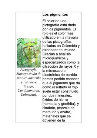 Los pigmentos
                 El color de una
                 pictografía está dado
                 por los pigmentos. El
                 rojo es el color más
                 utilizado en la mayoría
                 de las pictografías
                 halladas en Colombia y
                 alrededor del mundo.
                 Gracias a análisis
                 microquímicos y
                 especializados como la
                 difracción de rayos X y
  Pictografía. la microscopía
Superposición de electrónica de barrido
pintura amarilla hemos podido conocer
   y rojo ocre   que el pigmento que da
     (Tenjo,     como resultado el rojo
 Cundinamarca, suele estar constituido
   Colombia).    por dos minerales:
                 óxidos de hierro
                 (hematita y goethita), y
                 cinabrio, (mezcla de
                 mercurio y azufre),
                 materiales que se
                 obtienen de la
 