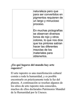 naturaleza pero que
                   para ser convertidos en
                   pigmentos requieren de
                   un largo y minucioso
                   proceso.

                   En muchas pictografías
                   se observan diversos
                   tonos de rojo y otros
                   colores, lo que nos dice
                   que los pintores sabían
                   hacer las diferentes
                   mezclas de los
                   materiales para
                   obtenerlos.


¿En qué lugares del mundo hay arte
rupestre?
El arte rupestre es una manifestación cultural
común a toda la humanidad, y es posible
encontrarlo en prácticamente toda la faz del
planeta. A continuación se reseñan algunos de
los sitios de arte rupestre más conocidos,
muchos de ellos declarados Patrimonio Mundial
de la Humanidad por la Unesco.
 