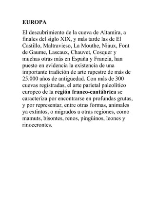 EUROPA
El descubrimiento de la cueva de Altamira, a
finales del siglo XIX, y más tarde las de El
Castillo, Maltravieso, La Mouthe, Niaux, Font
de Gaume, Lascaux, Chauvet, Cosquer y
muchas otras más en España y Francia, han
puesto en evidencia la existencia de una
importante tradición de arte rupestre de más de
25.000 años de antigüedad. Con más de 300
cuevas registradas, el arte parietal paleolítico
europeo de la región franco-cantábrica se
caracteriza por encontrarse en profundas grutas,
y por representar, entre otras formas, animales
ya extintos, o migrados a otras regiones, como
mamuts, bisontes, renos, pingüinos, leones y
rinocerontes.
 