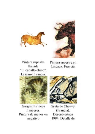 Pintura rupestre  Pintura rupestre en
      llanada       Lascaux, Francia.
“El caballo chino”.
 Lascaux, Francia.




  Gargas, Pirineos  Gruta de Chauvet
     franceses.        (Francia).
Pintura de manos en  Descubiertaen
      negativo      1994. Detalle de
 