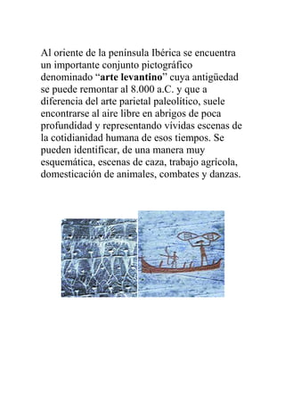 Al oriente de la península Ibérica se encuentra
un importante conjunto pictográfico
denominado “arte levantino” cuya antigüedad
se puede remontar al 8.000 a.C. y que a
diferencia del arte parietal paleolítico, suele
encontrarse al aire libre en abrigos de poca
profundidad y representando vívidas escenas de
la cotidianidad humana de esos tiempos. Se
pueden identificar, de una manera muy
esquemática, escenas de caza, trabajo agrícola,
domesticación de animales, combates y danzas.
 