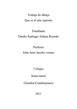 Trabajo de dibujo
    Que es el arte rupestre


          Estudiante
Danilo Santiago Aldana Ricardo


           Profesor
   John Jairo Jacobo verano




           Colegio

         Santa maría

   Girardot-Cundinamarca


            2011
 