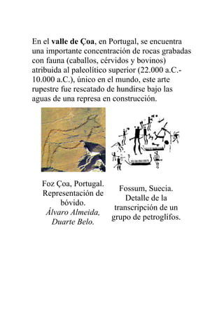En el valle de Çoa, en Portugal, se encuentra
una importante concentración de rocas grabadas
con fauna (caballos, cérvidos y bovinos)
atribuida al paleolítico superior (22.000 a.C.-
10.000 a.C.), único en el mundo, este arte
rupestre fue rescatado de hundirse bajo las
aguas de una represa en construcción.




  Foz Çoa, Portugal.
                        Fossum, Suecia.
  Representación de
                          Detalle de la
       bóvido.
                      transcripción de un
   Álvaro Almeida,
                     grupo de petroglifos.
    Duarte Belo.
 