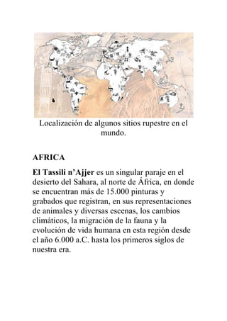 Localización de algunos sitios rupestre en el
                    mundo.

AFRICA
El Tassili n’Ajjer es un singular paraje en el
desierto del Sahara, al norte de África, en donde
se encuentran más de 15.000 pinturas y
grabados que registran, en sus representaciones
de animales y diversas escenas, los cambios
climáticos, la migración de la fauna y la
evolución de vida humana en esta región desde
el año 6.000 a.C. hasta los primeros siglos de
nuestra era.
 