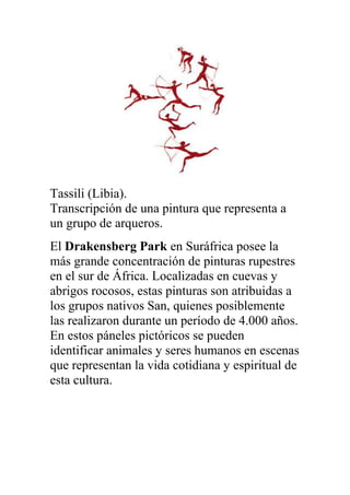 Tassili (Libia).
Transcripción de una pintura que representa a
un grupo de arqueros.
El Drakensberg Park en Suráfrica posee la
más grande concentración de pinturas rupestres
en el sur de África. Localizadas en cuevas y
abrigos rocosos, estas pinturas son atribuidas a
los grupos nativos San, quienes posiblemente
las realizaron durante un período de 4.000 años.
En estos páneles pictóricos se pueden
identificar animales y seres humanos en escenas
que representan la vida cotidiana y espiritual de
esta cultura.
 