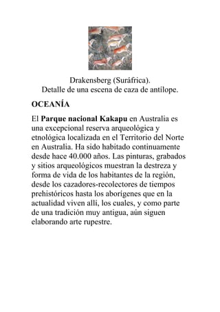 Drakensberg (Suráfrica).
   Detalle de una escena de caza de antílope.
OCEANÍA
El Parque nacional Kakapu en Australia es
una excepcional reserva arqueológica y
etnológica localizada en el Territorio del Norte
en Australia. Ha sido habitado continuamente
desde hace 40.000 años. Las pinturas, grabados
y sitios arqueológicos muestran la destreza y
forma de vida de los habitantes de la región,
desde los cazadores-recolectores de tiempos
prehistóricos hasta los aborígenes que en la
actualidad viven allí, los cuales, y como parte
de una tradición muy antigua, aún siguen
elaborando arte rupestre.
 