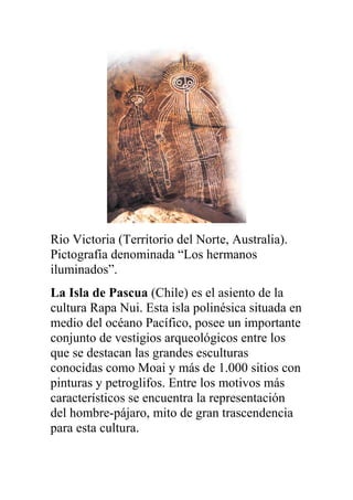 Rio Victoria (Territorio del Norte, Australia).
Pictografía denominada “Los hermanos
iluminados”.
La Isla de Pascua (Chile) es el asiento de la
cultura Rapa Nui. Esta isla polinésica situada en
medio del océano Pacífico, posee un importante
conjunto de vestigios arqueológicos entre los
que se destacan las grandes esculturas
conocidas como Moai y más de 1.000 sitios con
pinturas y petroglifos. Entre los motivos más
característicos se encuentra la representación
del hombre-pájaro, mito de gran trascendencia
para esta cultura.
 