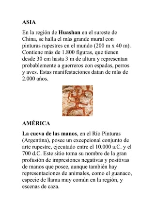 ASIA
En la región de Huashan en el sureste de
China, se halla el más grande mural con
pinturas rupestres en el mundo (200 m x 40 m).
Contiene más de 1.800 figuras, que tienen
desde 30 cm hasta 3 m de altura y representan
probablemente a guerreros con espadas, perros
y aves. Estas manifestaciones datan de más de
2.000 años.




AMÉRICA
La cueva de las manos, en el Río Pinturas
(Argentina), posee un excepcional conjunto de
arte rupestre, ejecutado entre el 10.000 a.C. y el
700 d.C. Este sitio toma su nombre de la gran
profusión de impresiones negativas y positivas
de manos que posee, aunque también hay
representaciones de animales, como el guanaco,
especie de llama muy común en la región, y
escenas de caza.
 