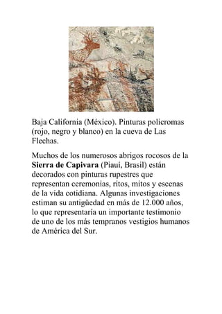Baja California (México). Pinturas policromas
(rojo, negro y blanco) en la cueva de Las
Flechas.
Muchos de los numerosos abrigos rocosos de la
Sierra de Capivara (Piauí, Brasil) están
decorados con pinturas rupestres que
representan ceremonias, ritos, mitos y escenas
de la vida cotidiana. Algunas investigaciones
estiman su antigüedad en más de 12.000 años,
lo que representaría un importante testimonio
de uno de los más tempranos vestigios humanos
de América del Sur.
 