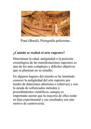 Piauí (Brasil). Pictografía policroma.


¿Cuándo se realizó el arte rupestre?
Determinar la edad, antigüedad o la posición
cronológica de las manifestaciones rupestres es
uno de los más complejos y difíciles objetivos
que se plantean en su estudio.
En algunos lugares del mundo se ha intentado
conocer la antigüedad del arte rupestre por
medio de dataciones absolutas o relativas) y con
la ayuda de sofisticados métodos y
procedimientos científicos; aunque es
importante anotar que la mayoría de ellos están
en fase experimental y sus resultados son aún
motivo de controversia.
 