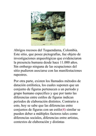 Abrigos rocosos del Tequendama, Colombia.
Este sitio, que posee pictografías, fue objeto de
investigaciones arqueológicas que evidenciaron
la presencia humana desde hace 11.000 años.
Sin embargo ninguna de las ocupaciones del
sitio pudieron asociarse con las manifestaciones
rupestres.
Por otra parte, existen los llamados métodos de
datación estilística, los cuales suponen que un
conjunto de figuras pertenecen a un período y
grupo humano específico y que por tanto las
diferencias entre estilos de figuras indican
períodos de elaboración distintos. Contrario a
esto, hoy se sabe que las diferencias entre
conjuntos de figuras con un estilo(4) similar se
pueden deber a múltiples factores tales como
diferencias sociales, diferencias entre artistas,
contextos de elaboración y distintas
 
