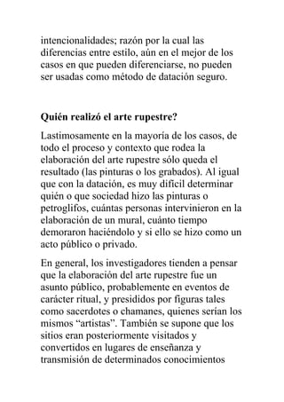 intencionalidades; razón por la cual las
diferencias entre estilo, aún en el mejor de los
casos en que pueden diferenciarse, no pueden
ser usadas como método de datación seguro.


Quién realizó el arte rupestre?
Lastimosamente en la mayoría de los casos, de
todo el proceso y contexto que rodea la
elaboración del arte rupestre sólo queda el
resultado (las pinturas o los grabados). Al igual
que con la datación, es muy difícil determinar
quién o que sociedad hizo las pinturas o
petroglifos, cuántas personas intervinieron en la
elaboración de un mural, cuánto tiempo
demoraron haciéndolo y si ello se hizo como un
acto público o privado.
En general, los investigadores tienden a pensar
que la elaboración del arte rupestre fue un
asunto público, probablemente en eventos de
carácter ritual, y presididos por figuras tales
como sacerdotes o chamanes, quienes serían los
mismos “artistas”. También se supone que los
sitios eran posteriormente visitados y
convertidos en lugares de enseñanza y
transmisión de determinados conocimientos
 