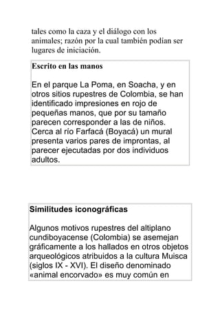 tales como la caza y el diálogo con los
animales; razón por la cual también podían ser
lugares de iniciación.
Escrito en las manos

En el parque La Poma, en Soacha, y en
otros sitios rupestres de Colombia, se han
identificado impresiones en rojo de
pequeñas manos, que por su tamaño
parecen corresponder a las de niños.
Cerca al río Farfacá (Boyacá) un mural
presenta varios pares de improntas, al
parecer ejecutadas por dos individuos
adultos.




Similitudes iconográficas

Algunos motivos rupestres del altiplano
cundiboyacense (Colombia) se asemejan
gráficamente a los hallados en otros objetos
arqueológicos atribuidos a la cultura Muisca
(siglos IX - XVI). El diseño denominado
«animal encorvado» es muy común en
 