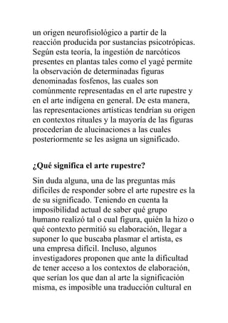un origen neurofisiológico a partir de la
reacción producida por sustancias psicotrópicas.
Según esta teoría, la ingestión de narcóticos
presentes en plantas tales como el yagé permite
la observación de determinadas figuras
denominadas fosfenos, las cuales son
comúnmente representadas en el arte rupestre y
en el arte indígena en general. De esta manera,
las representaciones artísticas tendrían su origen
en contextos rituales y la mayoría de las figuras
procederían de alucinaciones a las cuales
posteriormente se les asigna un significado.


¿Qué significa el arte rupestre?
Sin duda alguna, una de las preguntas más
difíciles de responder sobre el arte rupestre es la
de su significado. Teniendo en cuenta la
imposibilidad actual de saber qué grupo
humano realizó tal o cual figura, quién la hizo o
qué contexto permitió su elaboración, llegar a
suponer lo que buscaba plasmar el artista, es
una empresa difícil. Incluso, algunos
investigadores proponen que ante la dificultad
de tener acceso a los contextos de elaboración,
que serían los que dan al arte la significación
misma, es imposible una traducción cultural en
 
